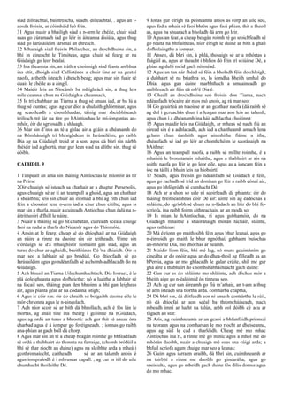 siad dílleachtaí, baintreacha, seadh, dílleachtaí, . agus an t-
aosda freisin, ar cóimhéid leó féin.
31 Agus nuair a bhailigh siad a n-arm le chéile, chuir siad
suas go cúramach iad go léir in áiteanna áisiúla, agus thug
siad go Iarúsailéim iarsmaí an chreach.
32 Mharaigh siad freisin Philarches, an drochdhuine sin, a
bhí in éineacht le Timóteas, agus chuir sé fearg ar na
Giúdaigh go leor bealaí.
33 Ina theannta sin, an tráth a choinnigh siad féasta an bhua
ina dtír, dhóigh siad Callisténes a chuir tine ar na geataí
naofa, a theith isteach i dteach beag; agus mar sin fuair sé
duais le chéile as a aingil.
34 Maidir leis an Niocánór ba mhíghrách sin, a thug leis
míle ceannaí chun na Giúdaigh a cheannach,
35 Is trí chabhair an Tiarna a thug sé anuas iad, ar ba lú a
thug sé cuntas; agus ag cur díot a chulaith ghlórmhar, agus
ag scaoileadh a chomhluadar, táinig mar sheirbhíseach
teifeach tré lár na tíre go hAintíochas le mí-iongantas an-
mhór, óir do sgriosadh a shluagh.
36 Mar sin d’inis an té a ghlac air a gcáin a dhéanamh do
na Rómhánaigh trí bhraighdean in Iarúsailéim, go raibh
Dia ag na Giúdaigh troid ar a son, agus dá bhrí sin nárbh
fhéidir iad a ghortú, mar gur lean siad na dlíthe sin. thug sé
dóibh.
CAIBIDIL 9
1 Timpeall an ama sin tháinig Aintíochas le míonóir as tír
na Peirse
2Oir chuaigh sé isteach sa chathair ar a dtugtar Persepolis,
agus chuaigh sé ar tí an teampall a ghoid, agus an chathair
a shealbhú; leis sin chuir an iliomad a bhí ag rith chun iad
féin a chosaint lena n-arm iad a chur chun eitilte; agus is
mar sin a tharla, nuair a cuireadh Antiochus chun éalú na n-
áitritheoirí d'fhill le náire.
3 Nuair a tháinig sé go hEchabatán, cuireadh scéala chuige
faoi na rudaí a tharla do Nicanór agus do Thiomóid.
4 Ansin at le fearg. cheap sé do dhíoghail ar na Giúdaigh
an náire a rinne na daoine sin air teitheadh. Uime sin
d'órduigh sé d'a mhaighistir tiomáint gan stad, agus an
turas do chur ar aghaidh, breithiúnas Dé 'na dhiaidh. Óir is
mar seo a labhair sé go bródúil, Go dtiocfadh sé go
Iarúsailéim agus go ndéanfadh sé a chomh-adhlacadh do na
Giúdaigh.
5 Ach bhuail an Tiarna Uilechumhachtach, Dia Iosrael, é le
plá doleigheasta agus dofheicthe: nó a luaithe a labhair sé
na focail seo, tháinig pian den bhroinn a bhí gan leigheas
air, agus pianta géar ar na codanna istigh;
6 Agus is cóir sin: óir do chraith sé bolgaibh daoine eile le
mór-chríonna agus le n-aineolach.
7 Ach níor scoir sé ar bith dá bhrollach, ach é fós lán le
mórtas, ag anáil tine ina fhearg i gcoinne na nGiúdach,
agus ag ordú an turas a bhrostú: ach gur thit sé anuas óna
charbad agus é á iompar go foréigneach. ; ionnas go raibh
ana-phian ar gach ball dá chorp.
8 Agus mar sin an té a cheap beagán roimhe go bhféadfadh
sé ordú a thabhairt do thonnta na farraige, (chomh bródúil a
bhí sé thar riocht an duine) agus na sléibhte arda a mheá i
gcothromaíocht, caitheadh ​ ​ sé ar an talamh anois é
agus iompraíodh é i mbruscar capall. , ag cur in iúl do uile
chumhacht fhoilsithe Dé.
9 Ionas gur eirigh na péisteanna aníos as corp an uilc seo,
agus fad a mhair sé faoi bhrón agus faoi phian, thit a fheoil
as, agus ba shuarach a bholadh dá arm go léir.
10 Agus an fear, a cheap beagán roimh ré go sroichfeadh sé
go réalta na bhflaitheas, níor éirigh le duine ar bith a ghall
dofhulaingthe a iompar.
11 Anseo, dá bhrí sin, á phlá, thosaigh sé ar a mhórtas a
fhágáil as, agus ar theacht i bhfios dó féin trí sciúirse Dé, a
phian ag dul i méid gach nóiméad.
12 Agus an tan nár fhéad sé féin a bholadh féin do chloígh,
a dubhairt sé na briathra so, Is iomdha bheith umhal do
Dhía, agus gan duine marbhthach a smuaineadh go
uaibhreach air féin dá mb'é Dia é.
13 Gheall an drochdhuine seo freisin don Tiarna, nach
ndéanfadh trócaire air níos mó anois, ag rá mar seo:
14 Go gcuirfeá an tsaoirse ar an gcathair naofa (dá raibh sé
ag dul i gcruachás chun í a leagan mar aon leis an talamh,
agus chun í a dhéanamh ina háit adhlactha choitinn):
15 Agus maidir leis na Giúdaigh, ar mheas sé nach fiú an
oiread sin é a adhlacadh, ach iad a chaitheamh amach lena
gclann chun éanlaith agus ainmhithe fiáine a ithe,
dhéanfadh sé iad go léir ar chomhchéim le saoránaigh na
hAithne:
16 Agus an teampall naofa, a raibh sé millte roimhe, é a
mhaisiú le bronntanais mhaithe, agus a thabhairt ar ais na
soithí naofa go léir le go leor eile, agus as a ioncam féin a
íoc na táillí a bhain leis na híobairtí:
17 Seadh, agus freisin go ndéanfadh sé Giúdach é féin,
agus go rachadh sé tríd an domhan go léir a raibh cónaí air,
agus go bhfógródh sé cumhacht Dé.
18 Ach ar a shon so uile ní scoirfeadh dá phianta: óir do
tháinig breitheamhnas cóir Dé air: uime sin ag éadóchas a
shláinte, do sgríobh sé chum na n-Iúdach an litir do bhí fo-
scríofa, ina raibh foirm aithreachais, ar an modh so:
19 Is mian le hAintíochas, rí agus gobharnóir, do na
Giúdaigh mhaithe a shaoránaigh mórán lúcháir, sláinte,
agus rathúnas:
20 Má éiríonn go maith sibh féin agus bhur leanaí, agus go
n-éireoidh go maith le bhur ngnóthaí, gabhaim buíochas
an-mhór le Dia, mo dhóchas ar neamh.
21 Maidir liom féin, bhí mé lag, nó mura gcuimhním go
cineálta ar do onóir agus ar do dhea-thoil ag filleadh as an
bPersia, agus ar mo ghlacadh le galar cráite, shíl mé gur
ghá aire a thabhairt do chomhshábháilteacht gach duine:
22 Gan cur as do shláinte mo shláinte, ach dóchas mór a
bheith aige go n-éalóimid ón tinneas seo.
23 Ach ag cur san áireamh go fiú m’athair, an t-am a thug
sé arm isteach sna tíortha arda. comharba ceaptha,
24 Dá bhrí sin, dá dtitfeadh aon ní amach contrártha le súil,
nó dá dtiocfaí ar aon scéal ba thromchúiseach, nach
mbeadh imní ar lucht na talún, arbh eol dóibh cé acu ar
fágadh an stát:
25 Arís, ag cuimhneamh ar an gcaoi a bhfanfaidh prionsaí
na teorann agus na comharsan le mo ríocht ar dheiseanna,
agus ag súil le cad a tharlóidh. Cheap mé mo mhac
Aintíochas ina rí, a rinne mé go minic agus a mhol mé do
mhórán daoibh, nuair a chuaigh mé suas sna cúigí arda; a
bhfuil scríofa agam chuige mar seo a leanas:
26 Guím agus iarraim oraibh, dá bhrí sin, cuimhneamh ar
na tairbhí a rinne mé daoibh go ginearálta, agus go
speisialta, agus go mbeidh gach duine fós dílis domsa agus
do mo mhac.
 