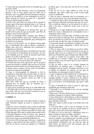 34 Agus tharla gur maraíodh cuid de na Giúdaigh agus iad
ag troid le chéile.
35 Ag an am sin bhí Dositheus, duine de chomhluadar
Bacenor, a bhí ar muin capaill, agus fear láidir, fós ar
Ghorgias, agus é ag gabháil dá chóta tharraing le héigean;
agus an tan do ghabh sé an fear malluighthe sin beo, do
bhuail marcach do Thrácia ag teacht air, a ghuaillibh,
ionnus gur theith Gorgias go Muiris.
36 Nuair a bhí catha fada ar an dream a bhí in éineacht le
Gorgias agus iad tuirseach, ghlaoigh Iúdás ar an Tiarna go
dtaispeánfadh sé é féin a bheith ina chúntóir agus ina
cheannaire ar an gcath.
37 Agus leis sin thosaigh sé ina theanga féin, agus ag
canadh sailm le guth ard, agus ag luascadh i ngan fhios do
Ghorgias, chuir sé chun eitilte iad.
38 Mar sin chruinnigh Iúdás a shluagh, agus tháinig sé
isteach i gcathair Odolam, Agus nuair a tháinig an seachtú
lá, ghlan siad iad féin, mar ba ghnách, agus choinnigh siad
an tsabóid san áit chéanna.
39 Agus an lá dár gcionn, mar ba ghnách, tháinig Iúdás
agus a chomhluadar chun coirp na ndaoine a maraíodh a
thógáil, agus chun iad a adhlacadh lena n-aithreacha in
uaigheanna a n-aithreacha.
40 Anois faoi chótaí gach duine a maraíodh fuair siad rudaí
a bhí coisricthe do na híomhánna de na Iamnites, atá cosc
ar na Giúdaigh ag an dlí. Ansan do chonnairc gach éinne
gurbh é sin an fáth ar marbhadh iad.
41 Gach duine dá bhrí sin ag moladh an Tiarna, an
Breitheamh ceart, a d'oscail na rudaí a bhí i bhfolach,
42 Chuadar féin chun urnaí, agus d’iarr siad air go gcuirfí
an peaca go hiomlán as cuimhne. Mar aon leis sin, do mhol
Iúdás uasal an pobal iad féin do chimeád ón bpeaca, ionnus
go bhfaca siad os comhair a súl na neithe do rinneadh ar
son peacaí na ndaoine do marbhadh.
43 Agus ar chruinniughadh do dhéanamh ar fud na
cuideachtan ar feadh dhá mhíle drachm airgid, do chuir sé
go hIarúsalem é d'ofráil íobairt pheaca, ag déanamh go
han-mhaith agus go hionraic, ionnas go raibh sé ag
cuimhneamh ar an aiséirí:
44Oir mura raibh súil aige go n-éireodh an dream a
maraíodh arís, ba ró-dhian agus go díomhain guí a
dhéanamh ar son na marbh.
45 Agus mar an gcéanna gur thuig sé go raibh fabhar mór
ar fáil dóibh siúd a fuair bás go diaga, smaoineamh naofa
agus maith a bhí ann. Leis sin rinne sé réiteach ar son na
marbh, chun iad a shaoradh ón bpeaca.
CAIBIDIL 13
1 Sa chéad daichead agus naoú bliain dúradh le Iúdás go
raibh Antiochus Eupator ag teacht le cumhacht mhór i
Iúdáia,
2 Agus leis, Lisias a chosantóir, agus a rialóir ar a ghnóthaí,
a bhfuil ceachtar acu cumhacht na Gréagach de coise, céad
agus deich míle, agus marcach cúig mhíle trí chéad, agus
eilifintí dhá agus fiche, agus trí chéad carbad armtha crúcaí.
3 Cheangail Menelaus é féin leo freisin, agus spreag sé
Aintíochas le dímheas mór, ní ar mhaithe le cosaint na tíre,
ach toisc gur cheap sé go ndearnadh gobharnóir air.
4 Ach do chuir Rí na ríogh aigne Antiochus i n-aghaidh na
truaighe so, agus d'innis Lisias don rí gurbh é an fear so ba
chúis leis an uile olc, ionnus gur ordaigh an rí é thabhairt
go Béará, agus é chur chun báis, mar do bhí Tá an modh
san áit sin.
5 Bhí san áit sin túr caoga cubhad ar airde, lán de
luaithreach, agus gléas cruinn aige a bhí ar gach taobh
crochta sa luaithreach.
6 Agus pé duine a dhaoradh chun na sacraiminte, nó a
rinne aon choir eile go mór, chuir gach duine chun báis é.
7 A leithéid de bhás a tharla don drochdhuine bás a fháil,
gan oiread agus adhlacadh ar domhan aige; agus sin is cóir:
8Oir sa mhéid go ndearna sé go leor peacaí ar an altóir, a
raibh a tine agus a luaithreach naofa, fuair sé bás ina
luaithreach.
9 Tháinig an rí le aigne bharbarach agus uaigneach, rud i
bhfad níos measa a dhéanamh do na Giúdaigh ná mar a
rinneadh in aimsir a athar.
10 Na nithe nuair a d’airigh Iúdás, d’ordaigh sé don tslua
glaoch ar an Tiarna d’oíche agus de ló, go gcabhródh sé leo
anois, dá mb’fhiú am ar bith eile iad, agus é ar an bpointe
le cur óna ndlí, óna dtír féin, agus ón teampall naomh:
11 Agus nach mbeadh sé ag fulaingt an phobail, nach raibh
fiú anois ach beagán athnuachan, a bheith faoi réir na
náisiúin diamhaslach.
12 Mar sin nuair a bhí sé seo déanta acu go léir le chéile,
agus iad ag guidhe ar an Tiarna trócaireach le gol agus le
troscadh, agus ina luí ar an talamh trí lá ar fad, d'ordaigh
Iúdás iad a chomhairliú, agus d'ordaigh siad a bheith réidh.
13 Agus ar scaradh leis na seanóirí, chinn Iúdás, sula
rachadh slua an rí isteach i Iúdáia, agus go bhfaigheadh
siad an chathair, chun dul amach agus an scéal a thriail le
cúnamh an Tiarna.
14 Mar sin nuair a rinne sé an t-iomlán tiomanta do
Chruthaitheoir an domhain, agus a d’impigh sé ar a
shaighdiúirí troid go fearúil, fiú amháin chun báis, ar son
na ndlíthe, an teampaill, na cathrach, na tíre, agus an
chomhlathais, do champaigh sé láimh le Módin:
15 Agus ar dtabhairt an faire dhóibh a bhí 'na thimcheall, Is
ó Dhia an bua; Leis na n-óglach ba chróga agus ba
roghagha chuaidh sé isteach i bpuball an rí san oidhche,
agus do marbhadh sa champa timcheall cheithre mhíle fear,
agus an taoiseach ar na h-elephantaibh, agus gach a raibh
air.
16 Agus ar deireadh líon siad an campa le eagla agus
suaitheadh, agus d'imigh go maith rath.
17 Rinneadh é seo le briseadh an lae, mar gur chuidigh
cosaint an Tiarna leis.
18Agus nuair a bhí blas déanta ag an rí ar mhaisiúlacht na
nGiúdach, chuaigh sé ar tí greim a fháil ar bheartas,
19 Agus mháirseáil sé i dtreo Bethsura, a bhí ina dhaingean
láidir ag na Giúdaigh: ach cuireadh chun eitilte é, theip air,
agus cailleadh a chuid fear:
20Oir chuir Iúdás na nithe ba ghá in iúl dóibh siúd a bhí
istigh ann.
21 Ach chuir Rólós, a bhí in ósta na nGiúdach, an rúin
chun solais do na naimhde; dá bhrí sin iarradh amach é,
agus nuair a fuair siad é, chuir siad i bpríosún é.
22 Chaith an rí leo an dara huair i mBeitheam, thug sé a
lámh, d’imigh leo, throid sé le Iúdás, sáraíodh é;
23 Chuala sé go raibh Pilib, a bhí fágtha i gceannas ar
chúrsaí in Antioch, ag cromadh go géar, ag maslú, ag impí
ar na Giúdaigh, ag géilleadh dó féin, agus ag mionnú na
gcoinníollacha comhionanna uile, ag aontú leo, agus ag
ofráil íobairt, ag tabhairt onóir don teampall, agus ag
déileáil go cineálta leis. an áit,
 