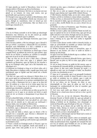 24 Agus glactha go maith le Maccabeus, rinne sé é ina
cheann-rialtóir ó Ptolemais go dtí na Gerrhenians;
25 Tháinig sé go Ptolemais: bhí brón ar na daoine ann mar
gheall ar na cúnaint; óir rinne siad stoirm, mar go
gcuirfeadh siad a gcónaint ar neamhní:
26 Chuaigh Lisias suas go dtí cathair an bhreithiúnais, dúirt
sé a oiread agus a d'fhéadfadh a bheith mar chosaint ar an
gcúis, d'áitigh sé, suaimhneas, chuir sé isteach go mór
orthu, d'fhill ar ais go hAintíochas. Mar sin bhain sé le
teacht agus imeacht an rí.
CAIBIDIL 14
1Tar éis trí bliana cuireadh in iúl do Iúdás go ndeachaigh
Demetrius mac Seleucus, tar éis dul isteach go caladh
Tripol le mórchumhacht agus le cabhlach,
2 Ghabhadar an tír, agus mharaigh Aintíochas, agus Lisias
a chosantóir.
3Ach Alcimus amháin, a bhí ina ardsagart, agus a thruaill é
féin go toiliúil i n-amanna a mheascadh leis na Gentiles,
féachaint nach bhféadfadh sé é féin a shábháil ar aon
mhodh, ná rochtain níos mó ar an altóir naofa,
4 Tháinig sé go dtí an rí Déimitrias sa chéad agus a haon
caogadú bliain, ag tabhairt dó coróin óir, agus pailme, agus
freisin de na brainsí a úsáidtear go sollúnta sa teampall:
agus mar sin an lá sin bhí sé ina shuaimhneas.
5 Mar sin féin tar éis dó deis a fháil chun a fhiontar
amaideach a chur chun cinn, agus é á ghlaoch chun
comhairle ag Demetrius, agus ag fiafraí de cén tionchar a
bhí ag na Giúdaigh orthu, agus cad a bhí beartaithe acu,
d'fhreagair sé é:
6 Cothaíonn na Giúdaigh ar thug sé na hAsaí orthu, arb é
Iúdás Maccabeus a chaptaen orthu, cogadh agus bíonn siad
seafóideach, agus ní ligfidh siad don chuid eile a bheith
faoi shíocháin.
7 Dá bhrí sin, agus onóir mo shinsear á bhaint díom, is é
atá i gceist agam an t-ardsagartacht, táim tagtha anso anois:
8 Ar dtús, go fírinneach as an gcúram neamhghéilliúil atá
agam ar nithe a bhaineann leis an rí; agus ar an dara dul
síos, fiú amháin ar a shon sin tá ar intinn agam leas mo
thíre féin: óir is beag trua ar ár náisiúin go léir tríd an
ndéileáil gan chomhairle a dúradh leo.
9 Ar an ábhar sin, a rí, ar bhfios duit na nithe seo go léir, bí
cúramach ar an tír agus ar an náisiún atá brúite ar gach
taobh de réir na trócaire a thaispeánann tú go héasca do
chách.
10 Fad a mhairfidh Iúdás, ní féidir an stát a bheith ciúin.
11 Ní túisce a labhraíodh é seo mar gheall air, ach rinne
dream eile de chairde an rí, arna gcur go mailíseach i
gcoinne Iúdás, níos mó tadhla ar Dhimeitríus.
12Ghlaoigh sé láithreach ar Nicanor, a bhí ina mháistir ar
na heilifintí, agus á dhéanamh ina ghobharnóir ar Iúdáia,
agus chuir sé amach é,
13 Ag ordú dó Iúdás a mharú, agus an dream a bhí in
éineacht leis a scaipeadh, agus Alcimus a dhéanamh ina
ardsagart ar an teampall mór.
14 Ansin na cinneach a theith ó Iúdás ó Iúdás, tháinig go
Nicanor tréada, ag ceapadh go raibh dochar agus aimhréidh
na nGiúdach a leas.
15 Nuair a chuala na Giúdaigh teacht ar Nicanor, agus na
cinniúna a bheith ina n-aghaidh, chaith siad talamh ar a
gceann, agus rinne siad guidhe ar an té a bhunaigh a
mhuintir go deo, agus a chuidíonn i gcónaí lena chuid le
léiriú a láithreachta. .
16 Mar sin ar ordú an captaen d'imigh siad as sin go
díreach, agus tháinig siad i ngar dóibh i mbaile Dessau.
17 Bhí Síomón, deartháir Iúdás, tar éis dul i mbun catha le
Nicánór, ach bhí sé míshásta le ciúnas tobann a naimhde.
18 Mar sin féin, ar chloisteáil do Niocánór a mhacántacht a
bhí in éineacht le Iúdás, agus an mhisneach a bhí acu troid
ar son a dtíre, níorbh fhéidir leis an scéal a thriail leis an
gclaíomh.
19 Dá bhrí sin chuir sé Posidonius, agus Theodotus, agus
Mattatias, chun síocháin a dhéanamh.
20 Mar sin nuair a ghlac siad comhairle fhada ina leith sin,
agus an captaen tar éis cur in iúl don tslua, agus gur léir go
raibh siad uile ar aon intinn, thoiligh siad leis na cúnaint,
21 Agus lá ceaptha chun bualadh isteach leo féin: agus
nuair a tháinig an lá, agus bhí stóil curtha le haghaidh
ceachtar acu,
22 Chuir Lúdas daoine armtha réidh in áiteacha áisiúla, ar
eagla go gcleachtódh na naimhde go tobann feall éigin:
mar sin rinne siad comhdháil shíochánta.
23 D’fhan Niocánór ina chónaí in Iarúsailéim, agus ní
dhearna sé aon dochar, ach chuir sé uaidh na daoine a
tháinig ag slad chuige.
24 Agus ní toil leis Iúdás do bheith aige as a radharc : óir is
grádh don duine ó chroidhe é
25 Do ghuidh sé air bean do ghlacadh freisin, agus clann a
bhreith: mar sin phós sé, bhí sé ciúin, agus ghlac sé cuid
den tsaol so.
26 Ach ar thuig Alcimus an grádh do bhí eatorra, agus ar
na cómhartha do rinneadh dhóibh, do tháinig go Demetrius,
agus d'innis sé dhó nach raibh Niocánór go maith i n-
aghaidh an stáit; mar sin d'ordaigh sé Iúdás, ina fhealltóir
ar a réim, ina chomharba ar an rí.
27 Agus an rí i gcruachás, agus é ag spreagadh líomhaintí
an duine ba mhíní, scríobh sé chuig Nicanór á chur in iúl
go raibh sé míshásta leis na cúnaint, agus á ordú dó
Maccabeus príosúnach a chur go hAintíochas gan mhoill.
28 Ar n-a chlois sin do Nicanór, do chuir sé ana-
mhaslughadh air féin, agus do ghlac go mór leis na
hairteagail do comhaontaíodh do chur ar neamhní, gan
locht ar bith ar an bhfear.
29 Ach toisc nach raibh aon bheart in aghaidh an rí,
d’fhéach sé ar a chuid ama chun an rud seo a chur i gcrích
trí bheartas.
30 Ar a shon sin, an tan do chonnairc Maccabeus go
dtosnuig Nicanór ar bheith umhal dó, agus gur ghuigh sé
air ní ba ghaire ná mar ba ghnách leis, ar a thuigsin nach
dtáinig a leithéid sin de mhaitheas, níor chruinnigh sé
mórán dá fhearaibh, agus d'imthigh sé féin siar. ó Nicanor.
31 Ach fhios ag an dream eile go raibh bac mór air ó
bheartas Iúdás, tháinig sé isteach sa teampall mór agus
naofa, agus d’ordaigh sé do na sagairt a bhí ag ofráil a
ngnáth-íobairtí, an fear a sheachadadh dó.
32 Agus nuair a mhionnaigh siad nár fhéad siad a insint cá
raibh an fear a bhí á lorg aige,
33 Shín sé a lámh dheas amach i dtreo an teampaill, agus
rinne sé mionn ar an modh seo: Mura dtabharfaidh sibh
Iúdás ina phríosúnach dom, leagfaidh mé teampall Dé mar
aon leis an talamh, agus brisfidh mé síos an altóir; agus
teampoll iomdha do chur suas do Bhacchus.
 