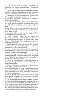 23 Uime sin anois mar an gcédna, a Thighearna na
bhflaitheas, cuir aingeal maith romhainn i n-eagla agus
faitíos orra;
24 Agus tré neart do láimhe déanaigí iad a bheith buailte le
huamhas, a thagann in aghaidh do phobail naofa chun
blasphem a dhéanamh. Agus chríochnaigh sé mar sin.
25 Ansin tháinig Nicánór agus iadsan a bhí in éineacht leis
chun tosaigh le trumpaí agus amhráin.
26 Ach bhuail Iúdás agus a chomhluadar na naimhde le
hiarracht agus le hurnaí.
27 Ionas gur throid siad lena lámha, agus ag guí chun Dé
lena gcroí, nach lú ná tríocha agus cúig mhíle fear a
mharaigh siad: mar trí láithreas Dé go raibh moladh mór
dóibh.
28Agus nuair a bhí an cath críochnaithe, agus iad ag
filleadh arís faoi lúcháir, bhí a fhios acu go raibh Niocánór
ina luí marbh ina úim.
29 Ansin rinne siad scairt mhór agus torann, ag moladh an
Uilechumhachtaigh ina dteanga féin.
30 Agus d’ordaigh Iúdás, a bhí riamh ina
phríomhchosantóir ar na saoránaigh, idir chorp agus intinn,
agus a lean a ghrá dá mhuintir ar feadh a shaoil, ceann
Nicanor a bhaint de, agus a lámh ar a ghualainn, agus iad a
thabhairt go Iarúsailéim. .
31 Mar sin nuair a bhí sé ann, agus ghlaoigh sé le chéile iad
siúd dá náisiún, agus chuir sé na sagairt os comhair na
haltóra, chuir sé chucu siúd a bhí ón túr,
32 Agus nocht sé ceann nea-chónamach dóibh, agus lámh
an blasphemer sin, a shín sé amach le braonacha bródúla ar
theampall naofa an Uilechumhachtaigh.
33 Agus nuair a ghearr sé amach teanga an Niocánaigh
mhí-dhiadhaigh sin, d'ordaigh sé í a thabhairt ina phíosaí
do na héanlaith, agus luach saothair a mheabhair a
chrochadh os comhair an teampaill.
34 Mar sin do mhol gach duine i dtreo na bhflaitheas an
Tiarna glórmhar, ag rá, Is beannaithe an té a choinnigh a áit
féin neamhthruaillithe.
35 Chroch sé freisin ceann Nicanor ar an túr, comhartha
soiléir soiléir do chabhair uile an Tiarna.
36 Agus d’ordaigh siad go léir le foraithne choiteann gan
aon chás a ligean don lá sin dul thar fóir gan sollúntas, ach
an tríú lá déag den dóú mí dhéag, ar a dtugtar Adar sa tSiria,
an lá roimh lá Mardocheus.
37 Mar sin chuaigh sé le Nicánór: agus ón am sin amach
bhí an chathair i gcumhacht ag na hEabhraigh. Agus anseo
déanfaidh mé deireadh.
38 Agus má rinne mé go maith, agus do réir mar is cuí leis
an scéal, is é an rud a theastaigh uaim: ach má tá sé go caol
agus go mín, sin é an méid a d'fhéadfainn a bhaint amach.
39 Óir mar is olc fíon nó uisce a ól ina aonar; agus mar atá
fíon measctha le h-uisge taitneamhach, agus a thaitníonn an
blas: mar sin de chaint mín-fhrámaithe taitneamh as cluasa
na ndaoine a léann an scéal. Agus beidh anseo deireadh.
 