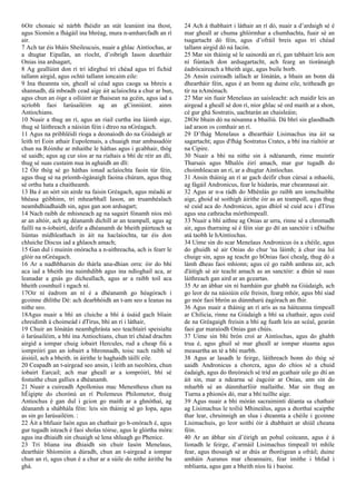 6Oir chonaic sé nárbh fhéidir an stát leanúint ina thost,
agus Síomón a fhágáil ina bhréag, mura n-amharcfadh an rí
air.
7 Ach tar éis bháis Sheileucuis, nuair a ghlac Aintíochas, ar
a dtugtar Eipafán, an ríocht, d’oibrigh Iason deartháir
Onias ina ardsagart,
8 Ag geallúint don rí trí idirghuí trí chéad agus trí fichid
tallann airgid, agus ochtó tallann ioncaim eile:
9 Ina theannta sin, gheall sé céad agus caoga sa bhreis a
shannadh, dá mbeadh cead aige áit aclaíochta a chur ar bun,
agus chun an óige a oiliúint ar fhaisean na gcéin, agus iad a
scríobh faoi Iarúsailéim ag an gCinniúint. ainm
Antiochians.
10 Nuair a thug an rí, agus an riail curtha ina láimh aige,
thug sé láithreach a náisiún féin i dtreo na nGréagach.
11 Agus na pribhléidí ríoga a deonaíodh do na Giúdaigh ar
leith trí Eoin athair Eupolemais, a chuaigh mar ambasadóir
chun na Róimhe ar mhaithe le háthas agus i gcabhair, thóg
sé uaidh; agus ag cur síos ar na rialtais a bhí de réir an dlí,
thug sé suas custaim nua in aghaidh an dlí:
12 Óir thóg sé go háthas ionad aclaíochta faoin túr féin,
agus thug sé na príomh-ógánaigh faoina chúram, agus thug
sé orthu hata a chaitheamh.
13 Ba é an sórt sin airde na faisin Gréagach, agus méadú ar
bhéasa géibhinn, trí mhearbhall Iason, an truamhéalach
neamhdhiadhaidh sin, agus gan aon ardsagart;
14 Nach raibh de mhisneach ag na sagairt fónamh níos mó
ar an altóir, ach ag déanamh díchill ar an teampall, agus ag
faillí na n-íobairtí, deifir a dhéanamh de bheith páirteach sa
liúntas mídhleathach in áit na haclaíochta, tar éis don
chluiche Discus iad a ghlaoch amach;
15 Gan dul i muinín onóracha a n‑aithreacha, ach is fearr le
glóir na nGréagach.
16 Ar a nadhbharsin do thárla ana-dhian orra: óir do bhí
aca iad a bheith ina naimhdibh agus ina ndíoghail aca, ar
leanadar a gnás go dícheallach, agus ar a raibh toil aca
bheith cosmhuil i ngach ní.
17Oir ní éadrom an ní é a dhéanamh go héagórach i
gcoinne dhlíthe Dé: ach dearbhóidh an t-am seo a leanas na
nithe seo.
18Agus nuair a bhí an cluiche a bhí á úsáid gach bliain
chreidimh á choimeád i dTírus, bhí an rí i láthair,
19 Chuir an Iónátán neamhghrásta seo teachtairí speisialta
ó Iarúsailéim, a bhí ina Antiochians, chun trí chéad drachm
airgid a iompar chuig íobairt Hercules, rud a cheap fiú a
iompróirí gan an íobairt a bhronnadh, toisc nach raibh sé
áisiúil, ach a bheith. in áirithe le haghaidh táillí eile.
20 Ceapadh an t-airgead seo ansin, i leith an tseoltóra, chun
íobairt Earcail; ach mar gheall ar a iompróirí, bhí sé
fostaithe chun gallies a dhéanamh.
21 Nuair a cuireadh Apollonius mac Menestheus chun na
hÉigipte do chorónú an rí Ptolemeus Philometor, thuig
Antiochus é gan dul i gcion go maith ar a ghnóthaí, ag
déanamh a shábhála féin: leis sin tháinig sé go Iopa, agus
as sin go Iarúsailéim. :
22 Áit a bhfuair Iaón agus an chathair go h-onórach é, agus
gur tugadh isteach é faoi sholas tóirse, agus le glórtha móra:
agus ina dhiaidh sin chuaigh sé lena shluagh go Phenice.
23 Trí bliana ina dhiaidh sin chuir Iasón Menelaus,
deartháir Shíomóin a dúradh, chun an t-airgead a iompar
chun an rí, agus chun é a chur ar a súile do nithe áirithe ba
ghá.
24 Ach á thabhairt i láthair an rí dó, nuair a d’ardaigh sé é
mar gheall ar chuma ghlórmhar a chumhachta, fuair sé an
tsagartacht dó féin, agus d’ofráil breis agus trí chéad
tallann airgid dó ná Iacón.
25 Mar sin tháinig sé le sainordú an rí, gan tabhairt leis aon
ní fiúntach don ardsagartacht, ach fearg an tíoránaigh
éadrócaireach a bheith aige, agus buile borb.
26 Ansin cuireadh iallach ar Iónátán, a bhain an bonn dá
dheartháir féin, agus é an bonn ag duine eile, teitheadh go
tír na nAmónach.
27 Mar sin fuair Menelaus an uaisleacht: ach maidir leis an
airgead a gheall sé don rí, níor ghlac sé ord maith ar a shon,
cé gur ghá Sostratis, uachtarán an chaisleáin;
28Oir bhain dó na nósanna a bhailiú. Dá bhrí sin glaodhadh
iad araon os comhair an rí.
29 D’fhág Menelaus a dheartháir Lisimachus ina áit sa
sagartacht; agus d'fhág Sostratus Crates, a bhí ina rialtóir ar
na Cipire.
30 Nuair a bhí na nithe sin á ndéanamh, rinne muintir
Tharsais agus Mhalós éirí amach, mar gur tugadh do
choimhleacan an rí, ar a dtugtar Aintíochas.
31 Ansin tháinig an rí ar gach deifir chun cúrsaí a mhaolú,
ag fágáil Andronicus, fear le húdarás, mar cheannasaí air.
32 Agus ar n-a rádh do Mhénlás go raibh am iomchuibhe
aige, ghoid sé soithigh áirithe óir as an teampoll, agus thug
sé cuid aca do Andronicus, agus dhíol sé cuid acu i dTírus
agus sna cathracha mórthimpeall.
33 Nuair a bhí aithne ag Onias ar urra, rinne sé a chromadh
air, agus tharraing sé é féin siar go dtí an sanctóir i nDaifne
atá taobh le hAintíochas.
34 Uime sin do scar Menelaus Andronicus ós a chéile, agus
do ghuidh sé air Onias do chur 'na láimh; á chur ina luí
chuige sin, agus ag teacht go hOnias faoi chealg, thug dó a
lámh dheas faoi mhionn; agus cé go raibh amhras air, ach
d'áitigh sé air teacht amach as an sanctóir: a dhún sé suas
láithreach gan aird ar an gceartas.
35 Ar an ábhar sin ní hamháin gur ghabh na Giúdaigh, ach
go leor de na náisiúin eile freisin, fearg mhór, agus bhí siad
go mór faoi bhrón as dúnmharú éagórach an fhir.
36 Agus nuair a tháinig an rí arís as na háiteanna timpeall
ar Chilicia, rinne na Giúdaigh a bhí sa chathair, agus cuid
de na Gréagaigh freisin a bhí ag fuath leis an scéal, gearán
faoi gur maraíodh Onias gan chúis.
37 Uime sin bhí brón croí ar Aintíochas, agus do ghabh
trua é, agus ghuil sé mar gheall ar iompar stuama agus
measartha an té a bhí marbh.
38 Agus ar lasadh le feirge, láithreach bonn do thóg sé
uaidh Andronicus a chorcra, agus do chíos sé a chuid
éadaigh, agus do threòraich sé tríd an gcathair uile go dtí an
áit sin, mar a ndearna sé éagcóir ar Onias, ann sin do
mharbh sé an dúnmharfóir mallaithe. Mar sin thug an
Tiarna a phionós dó, mar a bhí tuillte aige.
39 Agus nuair a bhí mórán sacraimintí déanta sa chathair
ag Lisimachus le toiliú Mhineálus, agus a dtorthaí scaipthe
thar lear, chruinnigh an slua i dteannta a chéile i gcoinne
Lisimachuis, go leor soithí óir á dtabhairt ar shiúl cheana
féin.
40 Ar an ábhar sin d’éirigh an pobal coiteann, agus é á
líonadh le feirge, d’armáil Lisimachus timpeall trí mhíle
fear, agus thosaigh sé ar dtús ar fhoréigean a ofráil; duine
amháin Auranus mar cheannaire, fear imithe i bhfad i
mblianta, agus gan a bheith níos lú i baoise.
 