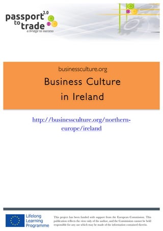  	
  	
  	
  	
  	
  |	
  1	
  

	
  

businessculture.org

Business Culture
in Ireland
	
  

http://businessculture.org/northerneurope/ireland
Content Template

businessculture.org	
  

Content	
  Germany	
  
This project has been funded with support from the European Commission. This
publication reflects the view only of the author, and the Commission cannot be held
responsible for any use which may be made of the information contained therein.

 