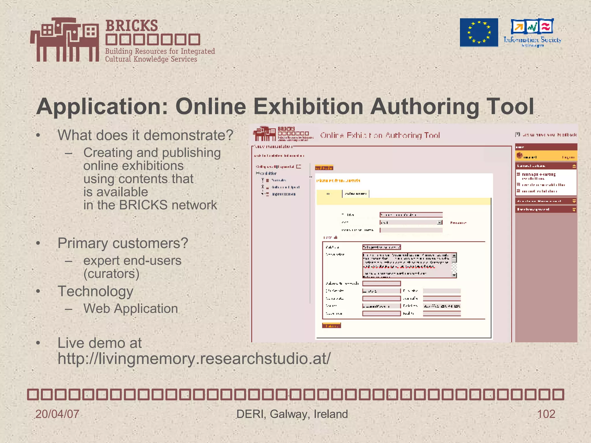 Application: Online Exhibition Authoring Tool What does it demonstrate? Creating and publishing  online exhibitions using contents that  is available  in the BRICKS network Primary customers? expert end-users (curators) Technology Web Application Live demo at http://livingmemory.researchstudio.at/ 