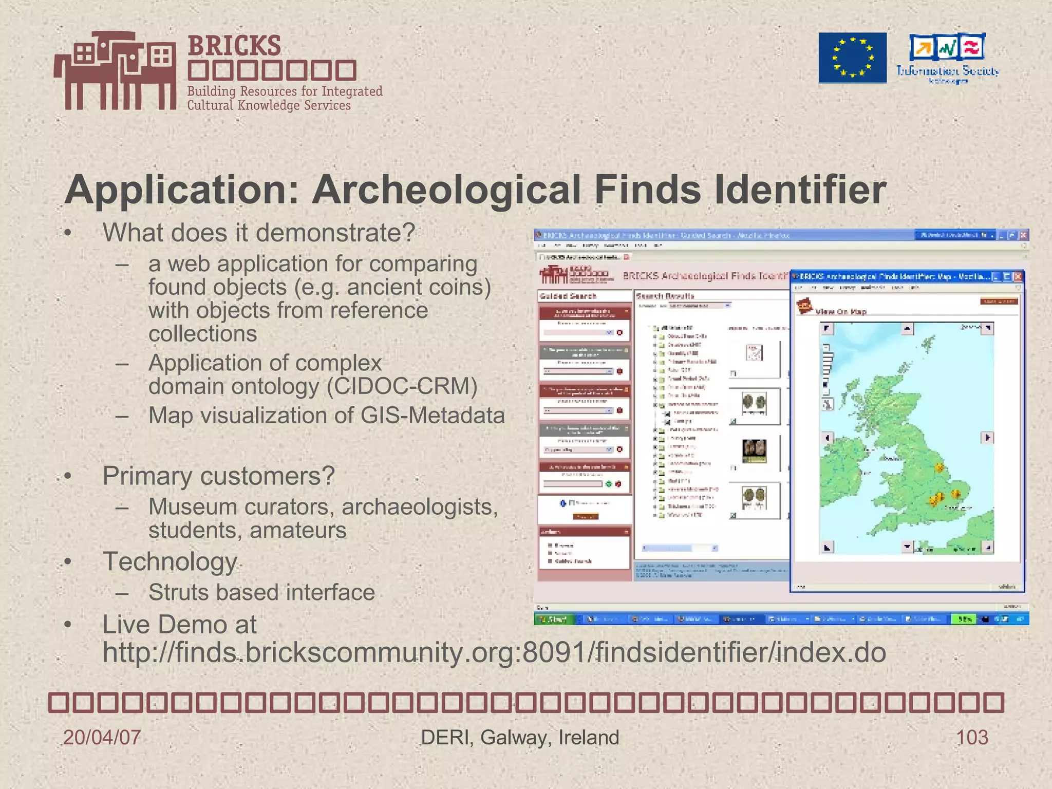 Application: Archeological Finds Identifier What does it demonstrate? a web application for comparing  found objects (e.g. ancient coins)  with objects from reference  collections  Application of complex domain ontology (CIDOC-CRM) Map visualization of GIS-Metadata Primary customers? Museum curators, archaeologists, students, amateurs Technology Struts based interface Live Demo at http://finds.brickscommunity.org:8091/findsidentifier/index.do 