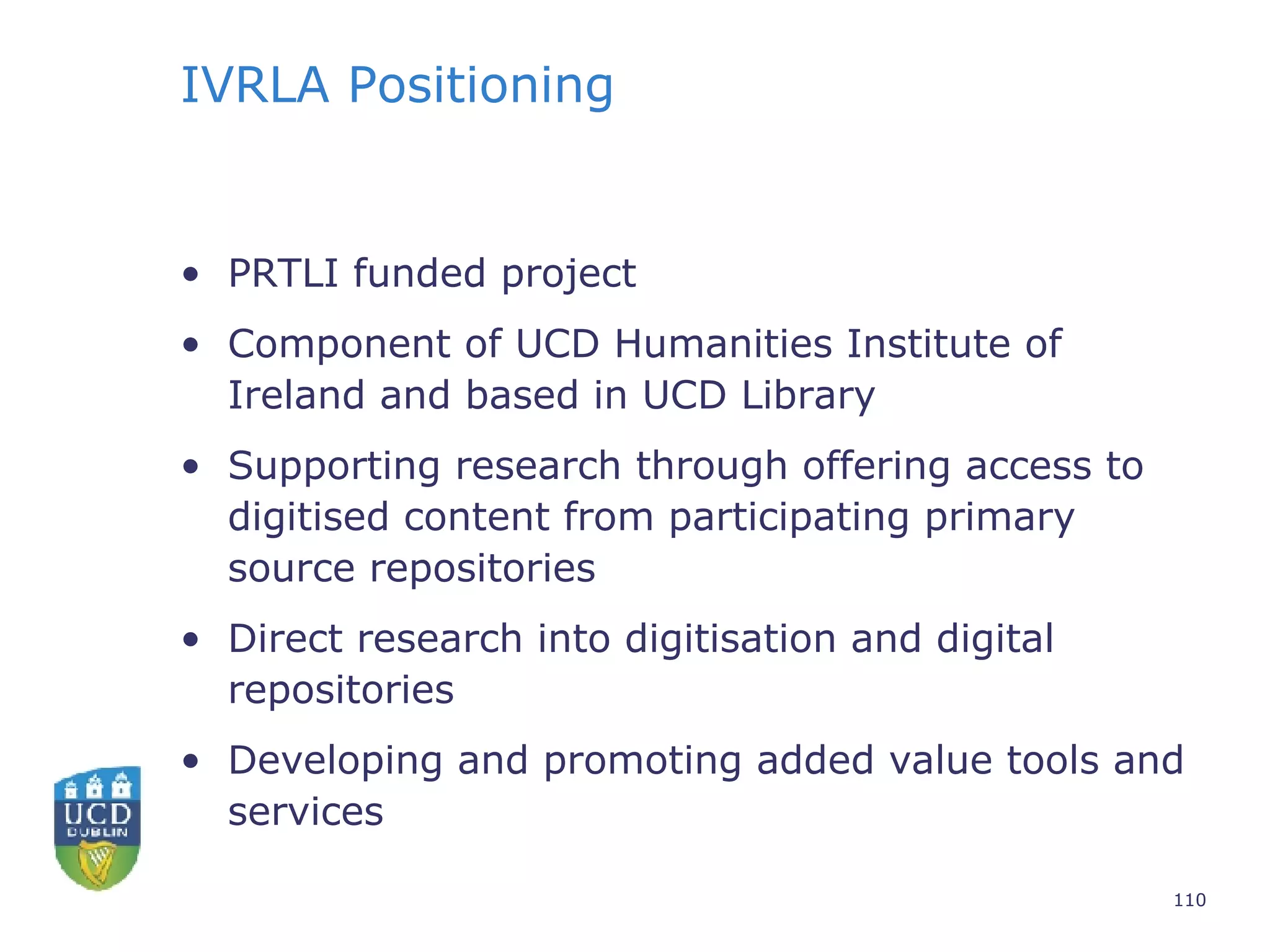 IVRLA Positioning PRTLI funded project Component of UCD Humanities Institute of Ireland and based in UCD Library Supporting research through offering access to digitised content from participating primary source repositories Direct research into digitisation and digital repositories Developing and promoting added value tools and services 