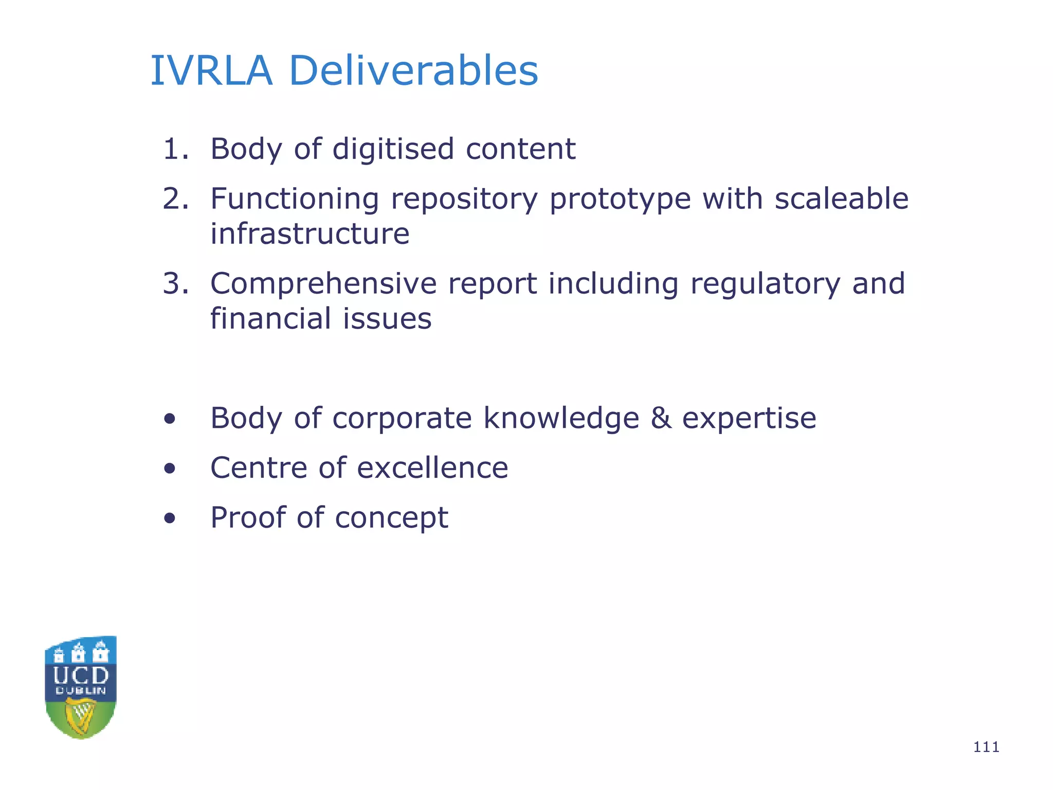 IVRLA Deliverables Body of digitised content Functioning repository prototype with scaleable infrastructure Comprehensive report including regulatory and financial issues  Body of corporate knowledge & expertise Centre of excellence Proof of concept 