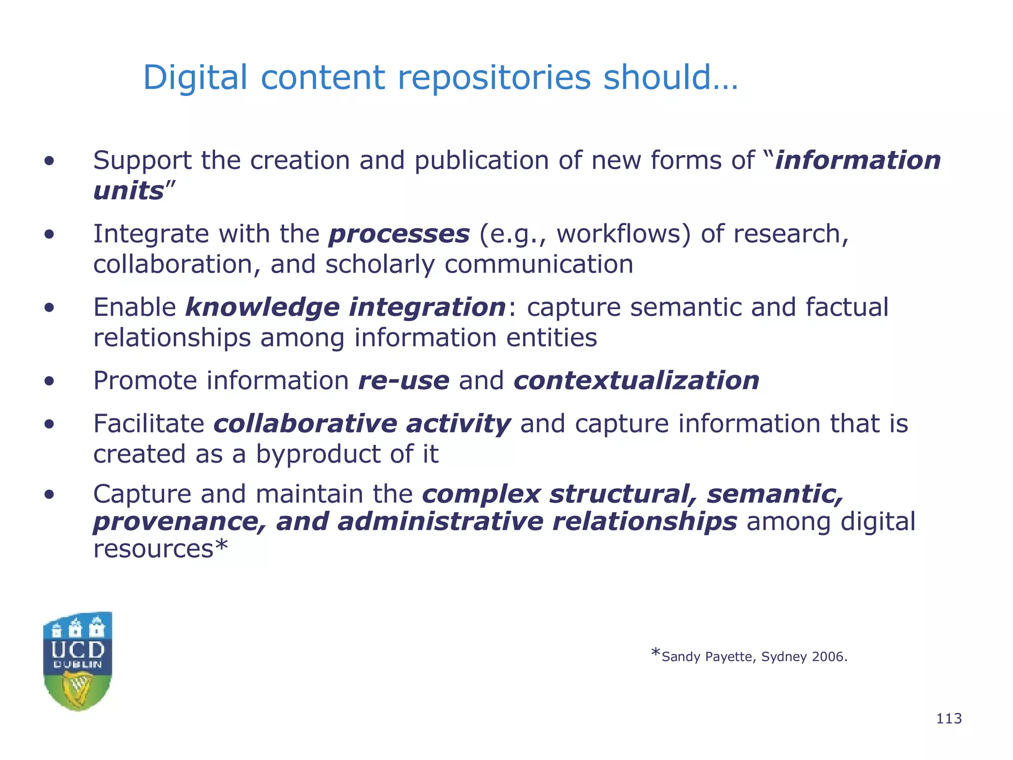 Support the creation and publication of new forms of “ information units ”  Integrate with the  processes  (e.g., workflows) of research, collaboration, and scholarly communication Enable  knowledge   integration : capture semantic and factual relationships among information entities Promote information  re-use  and  contextualization Facilitate  collaborative activity  and capture information that is created as a byproduct of it Capture and maintain the  complex structural, semantic, provenance, and administrative relationships  among digital resources* * Sandy Payette, Sydney 2006. Digital content repositories should… 