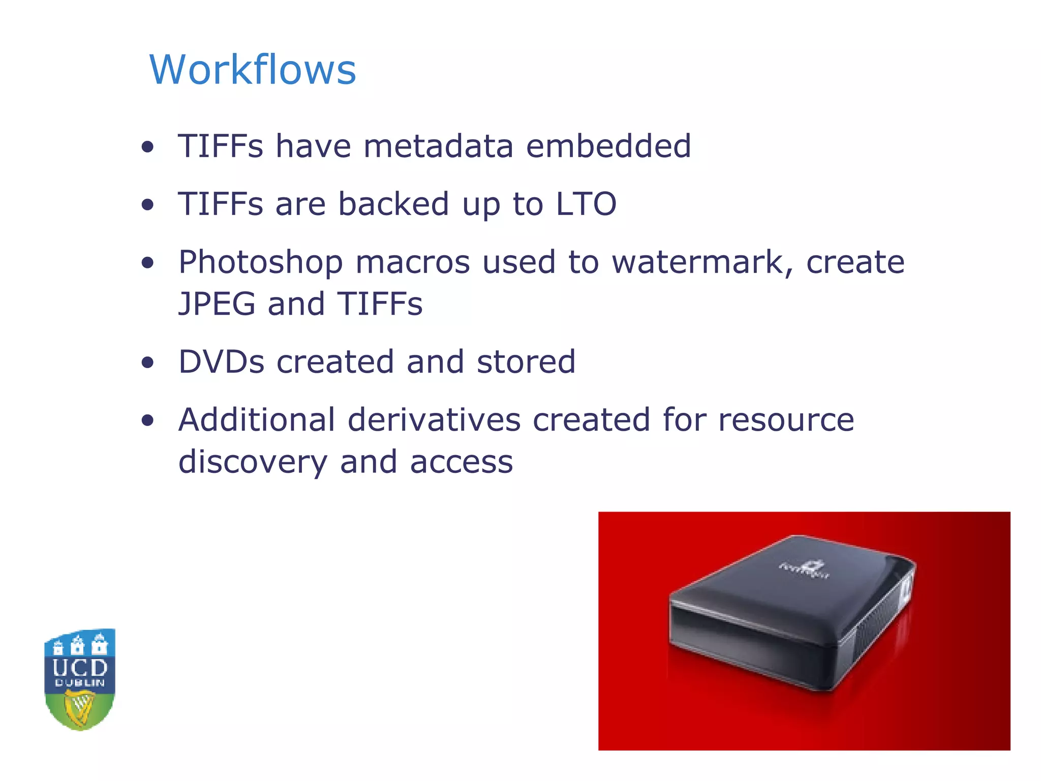 Workflows TIFFs have metadata embedded TIFFs are backed up to LTO Photoshop macros used to watermark, create JPEG and TIFFs DVDs created and stored  Additional derivatives created for resource discovery and access 