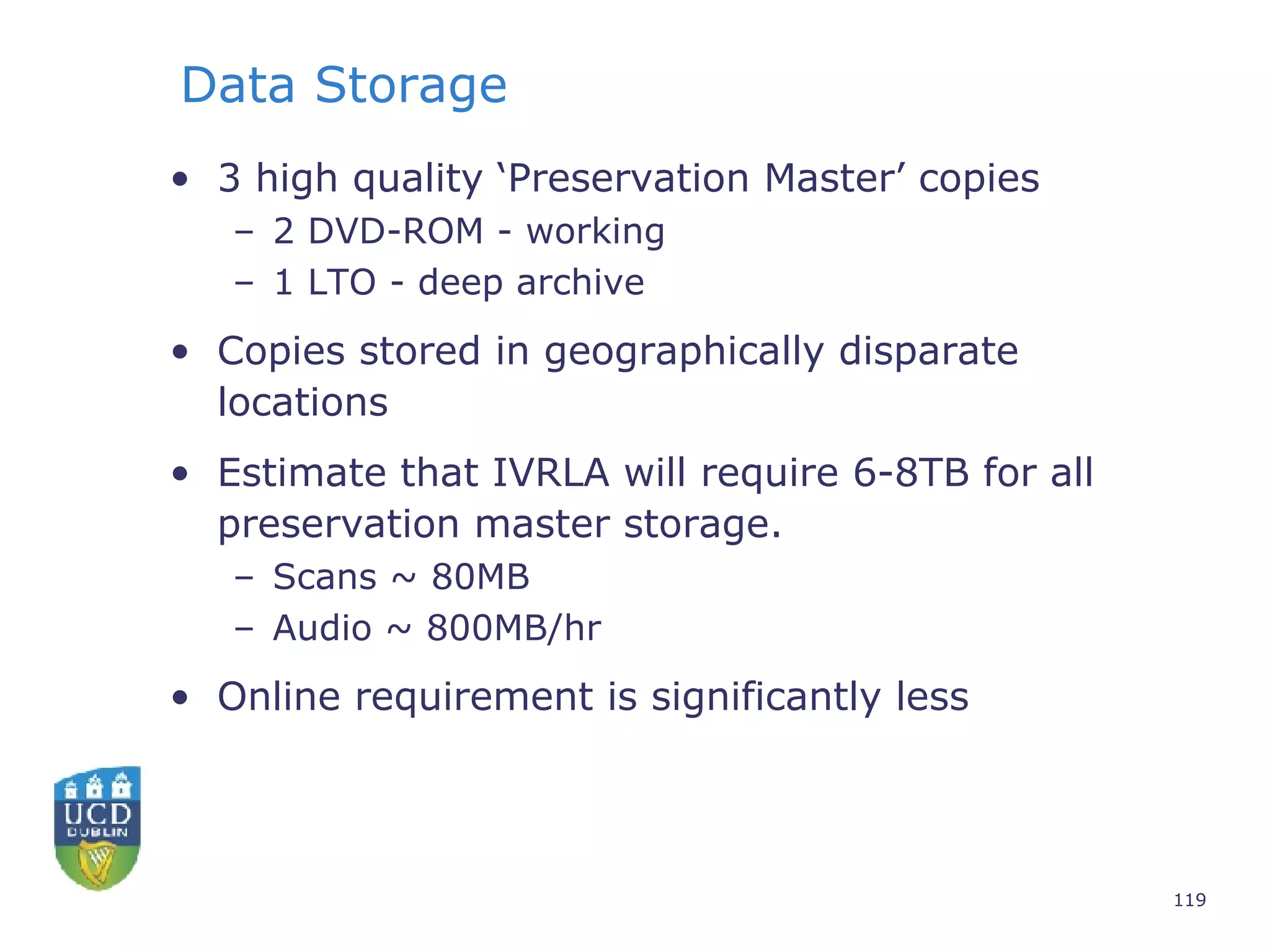 Data Storage 3 high quality ‘Preservation Master’ copies 2 DVD-ROM - working 1 LTO - deep archive Copies stored in geographically disparate locations Estimate that IVRLA will require 6-8TB for all preservation master storage. Scans ~ 80MB Audio ~ 800MB/hr Online requirement is significantly less 