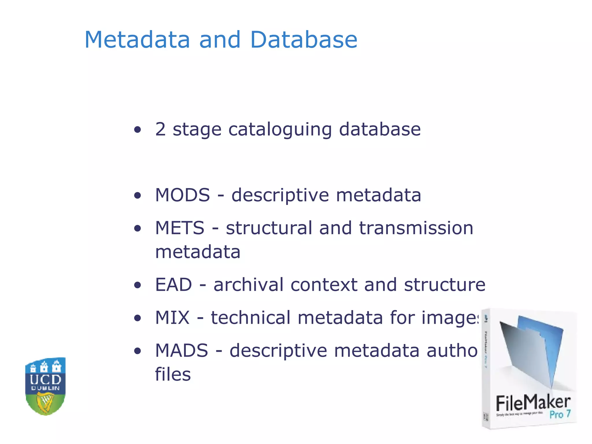 Metadata and Database 2 stage cataloguing database MODS - descriptive metadata METS - structural and transmission metadata EAD - archival context and structure MIX - technical metadata for images MADS - descriptive metadata authority files 