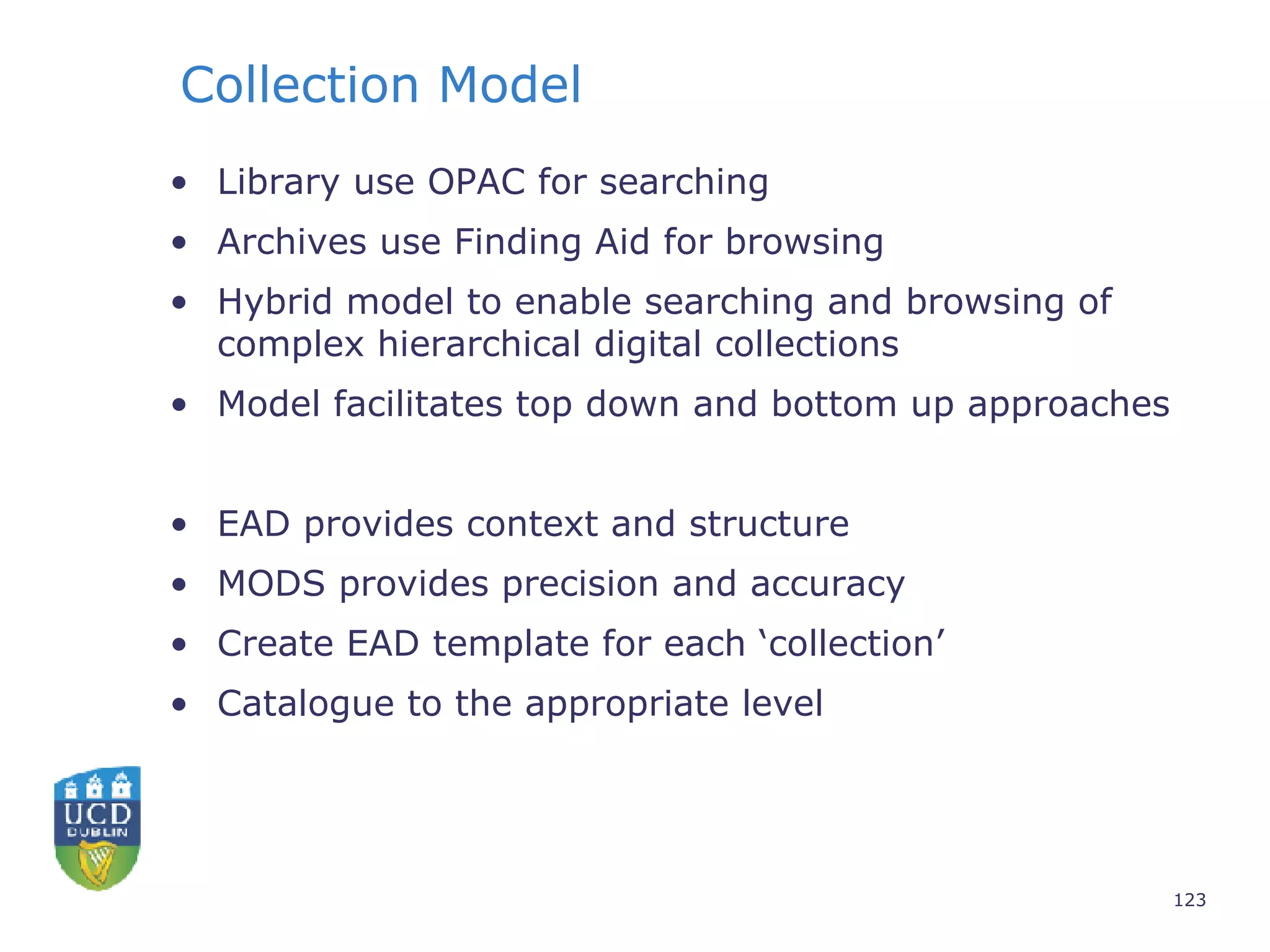 Collection Model Library use OPAC for searching Archives use Finding Aid for browsing Hybrid model to enable searching and browsing of complex hierarchical digital collections Model facilitates top down and bottom up approaches EAD provides context and structure MODS provides precision and accuracy Create EAD template for each ‘collection’ Catalogue to the appropriate level 