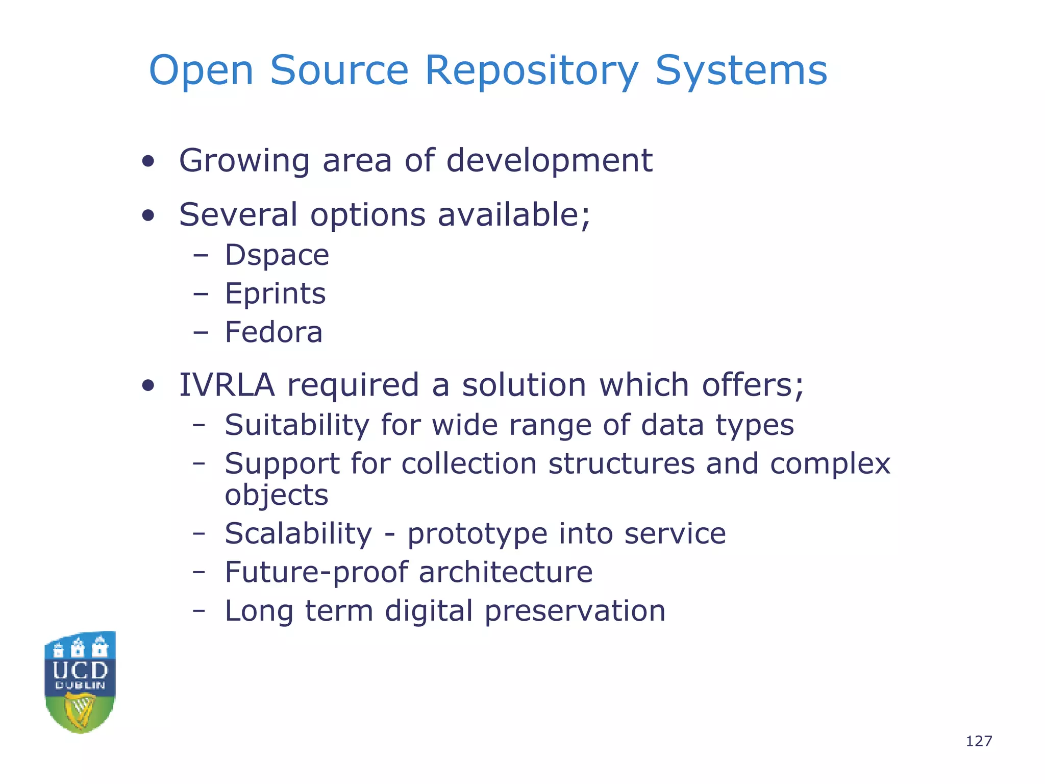 Open Source Repository Systems Growing area of development Several options available;  Dspace  Eprints  Fedora IVRLA required a solution which offers;  Suitability for wide range of data types Support for collection structures and complex objects Scalability - prototype into service Future-proof architecture Long term digital preservation 