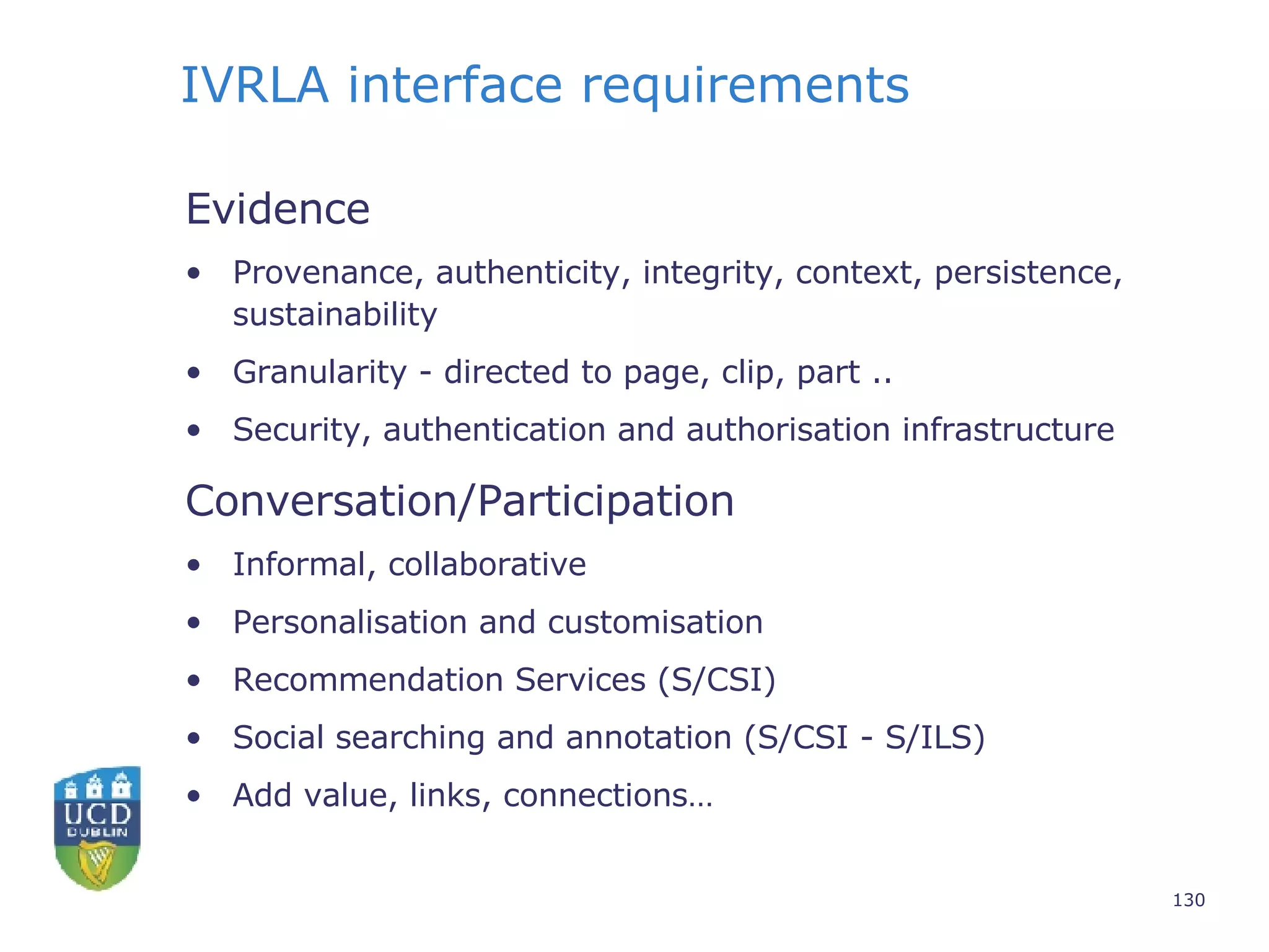IVRLA interface requirements Evidence Provenance, authenticity, integrity, context, persistence, sustainability Granularity - directed to page, clip, part .. Security, authentication and authorisation infrastructure Conversation/Participation Informal, collaborative Personalisation and customisation Recommendation Services (S/CSI) Social searching and annotation (S/CSI - S/ILS) Add value, links, connections… 