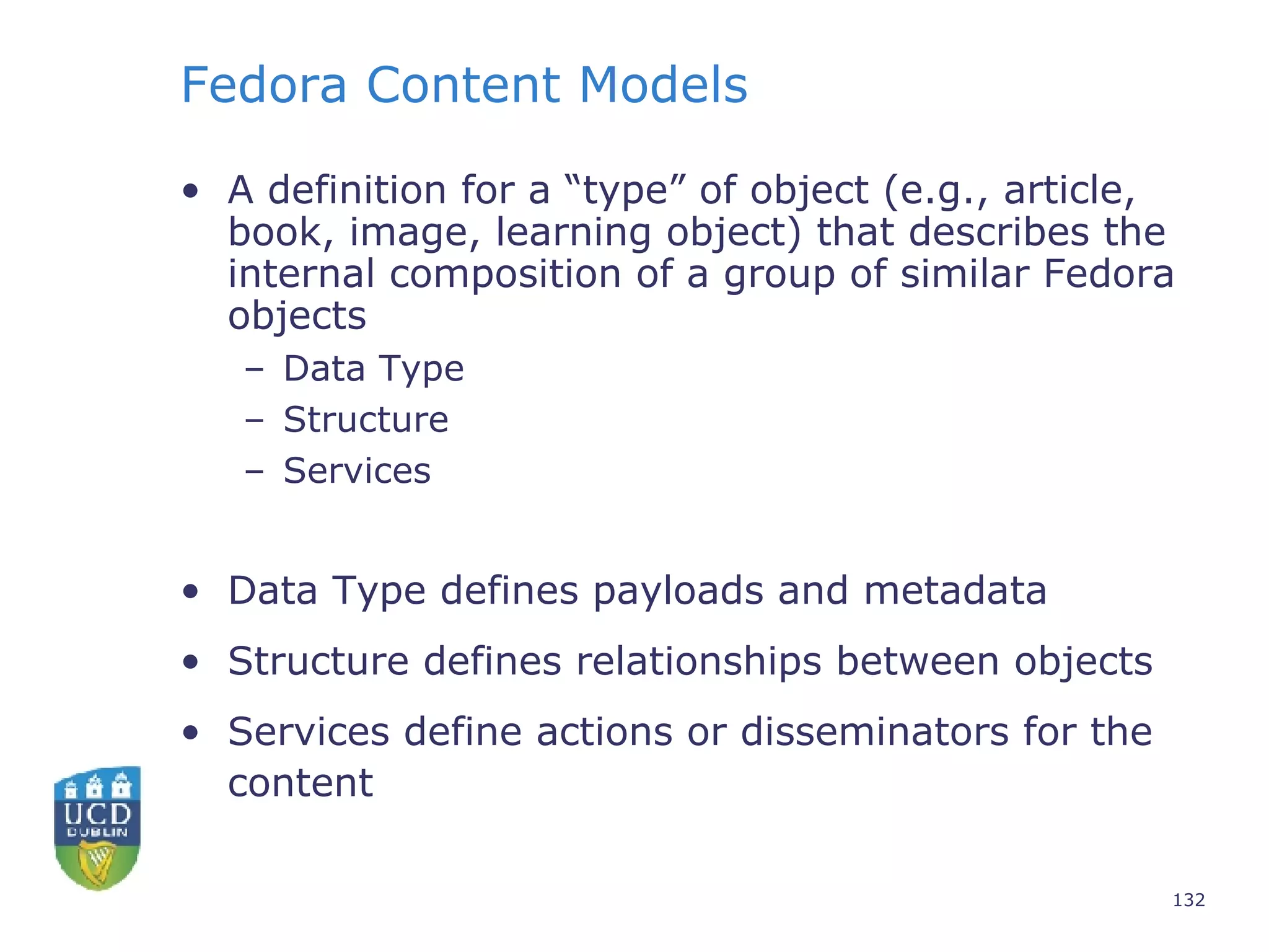 Fedora Content Models A definition for a “type” of object (e.g., article, book, image, learning object) that describes the internal composition of a group of similar Fedora objects Data Type Structure Services Data Type defines payloads and metadata Structure defines relationships between objects  Services define actions or disseminators for the content 