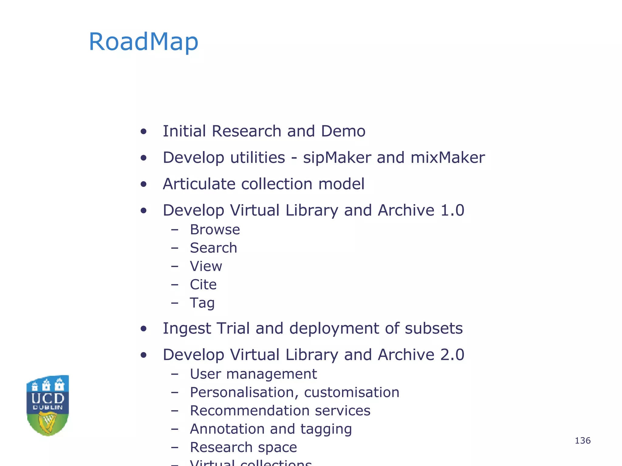 RoadMap Initial Research and Demo Develop utilities - sipMaker and mixMaker Articulate collection model Develop Virtual Library and Archive 1.0 Browse Search View Cite Tag Ingest Trial and deployment of subsets Develop Virtual Library and Archive 2.0 User management Personalisation, customisation Recommendation services Annotation and tagging Research space Virtual collections 