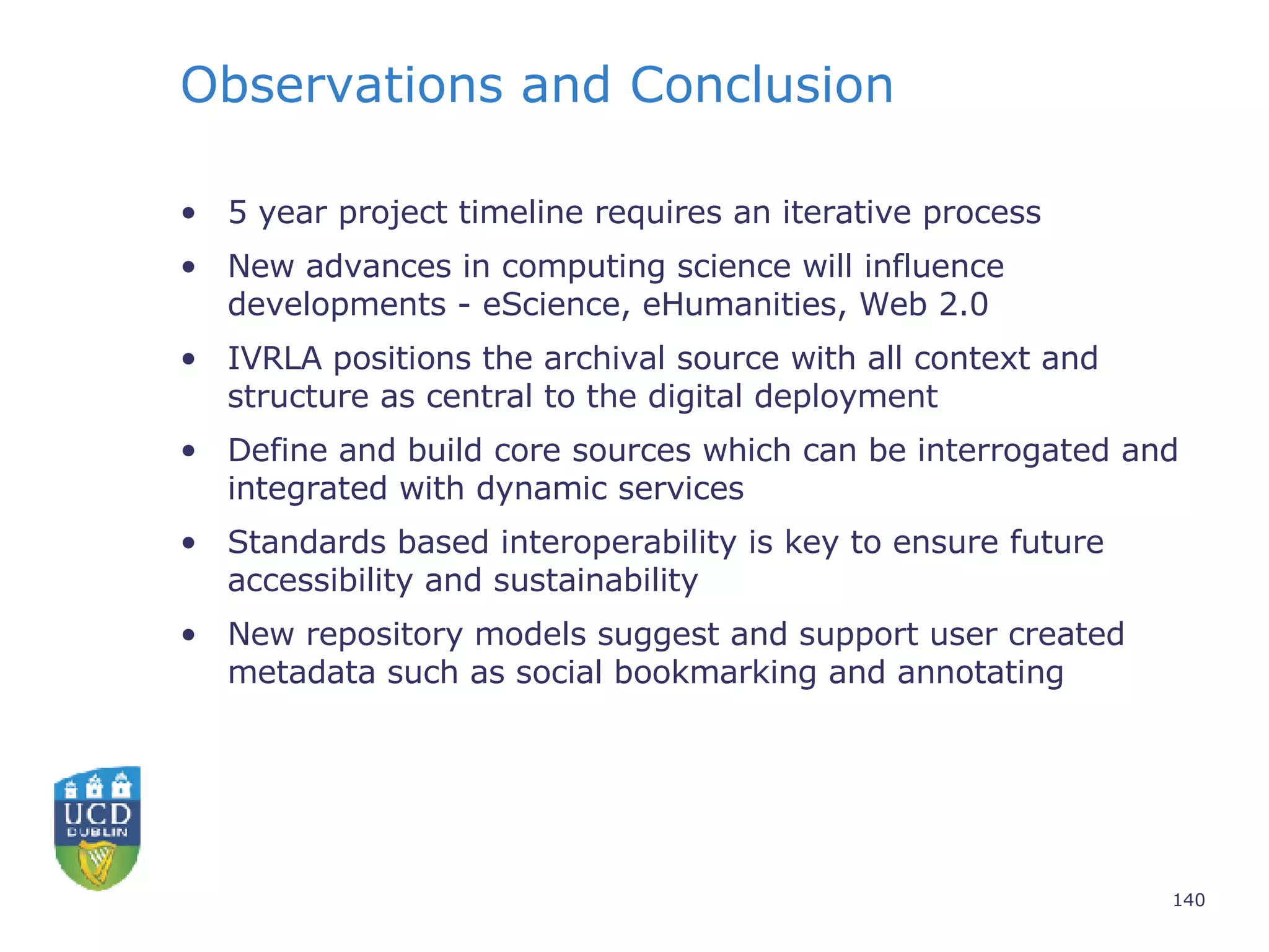 Observations and Conclusion 5 year project timeline requires an iterative process  New advances in computing science will influence developments - eScience, eHumanities, Web 2.0 IVRLA positions the archival source with all context and structure as central to the digital deployment Define and build core sources which can be interrogated and integrated with dynamic services Standards based interoperability is key to ensure future accessibility and sustainability New repository models suggest and support user created metadata such as social bookmarking and annotating 
