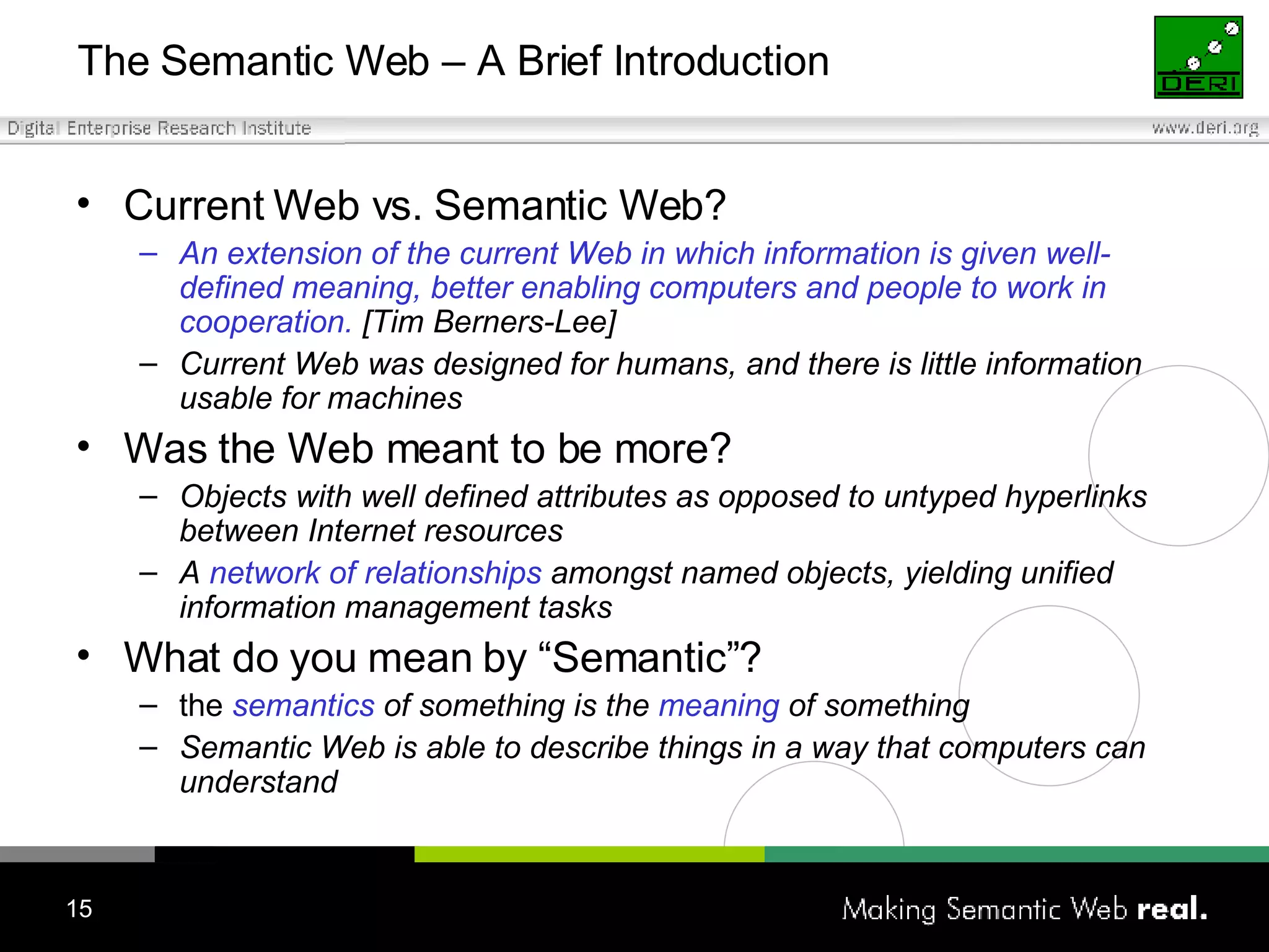 The Semantic Web – A Brief Introduction Current Web vs. Semantic Web? An extension of the current Web in which information is given well-defined meaning, better enabling computers and people to work in cooperation.  [Tim Berners-Lee] Current Web was designed for humans, and there is little information usable for machines Was the Web meant to be more? Objects with well defined attributes as opposed to untyped hyperlinks between Internet resources A  network of relationships  amongst named objects, yielding unified information management tasks What do you mean by “Semantic”? the  semantics  of something is the  meaning  of something Semantic Web is able to describe things in a way that computers can understand 