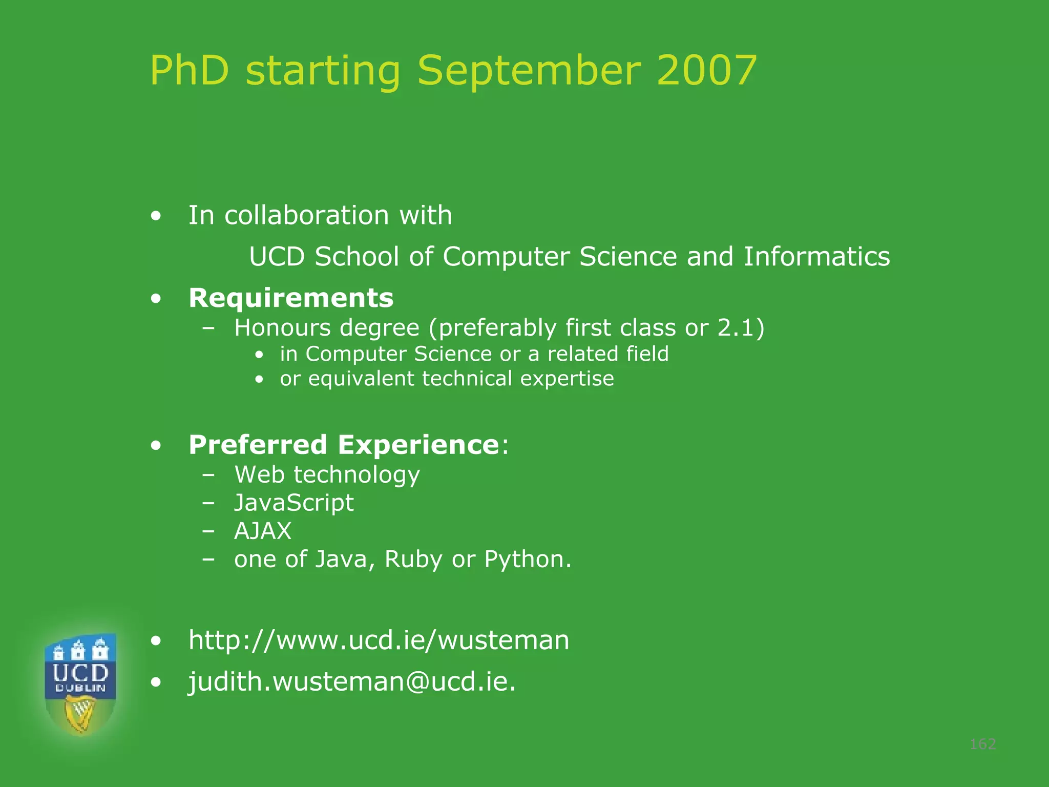 PhD starting September 2007  In collaboration with  UCD School of Computer Science and Informatics Requirements  Honours degree (preferably first class or 2.1)  in Computer Science or a related field or equivalent technical expertise Preferred Experience :  Web technology  JavaScript  AJAX  one of Java, Ruby or Python.  http://www.ucd.ie/wusteman [email_address] .  