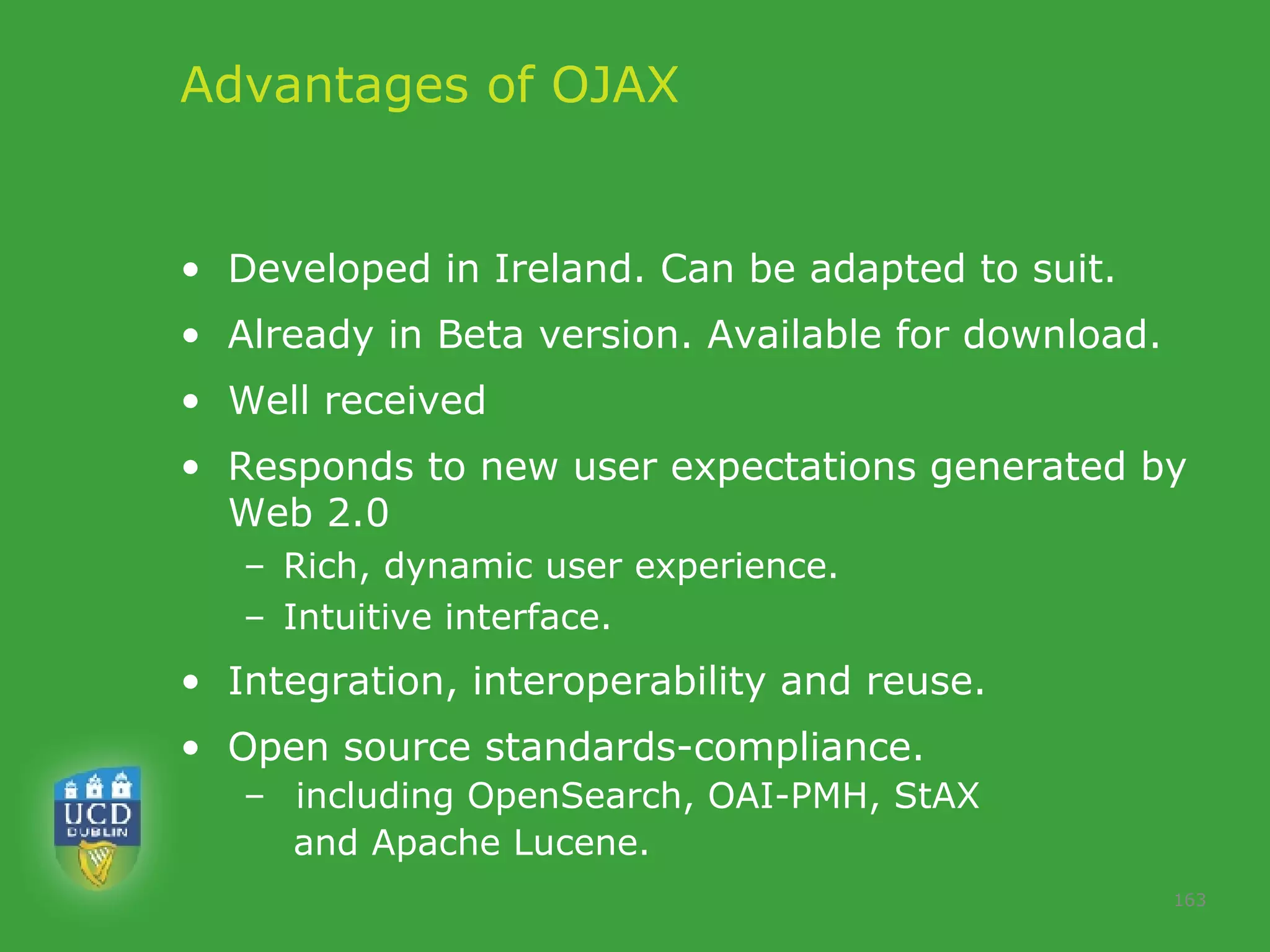 Advantages of OJAX Developed in Ireland. Can be adapted to suit.  Already in Beta version. Available for download. Well received  Responds to new user expectations generated by Web 2.0 Rich, dynamic user experience.  Intuitive interface.  Integration, interoperability and reuse.  Open source standards-compliance. including OpenSearch, OAI-PMH, StAX  and Apache Lucene.  