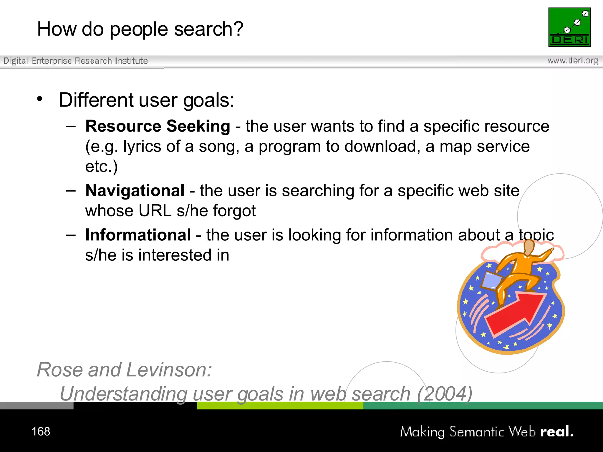 How do people search? Different user goals: Resource Seeking  - the user wants to find a specific resource (e.g. lyrics of a song, a program to download, a map service etc.) Navigational  - the user is searching for a specific web site whose URL s/he forgot Informational  - the user is looking for information about a topic s/he is interested in Rose and Levinson:  Understanding user goals in web search (2004) 