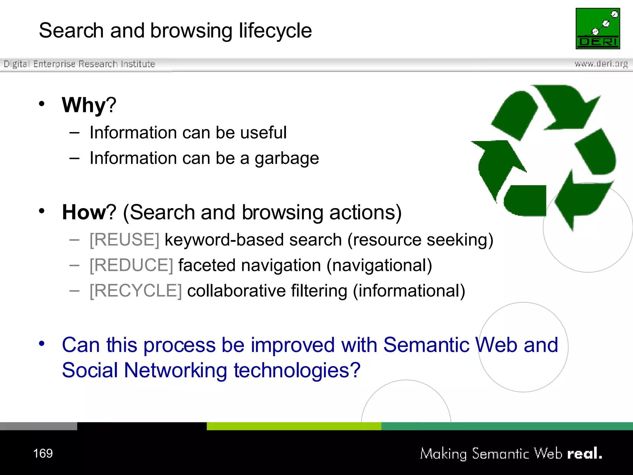 Search and browsing lifecycle Why ? Information can be useful Information can be a garbage How ? (Search and browsing actions) [REUSE]  keyword-based search (resource seeking)  [REDUCE]  faceted navigation (navigational)  [RECYCLE]  collaborative filtering (informational) Can this process be improved with Semantic Web and Social Networking technologies? 