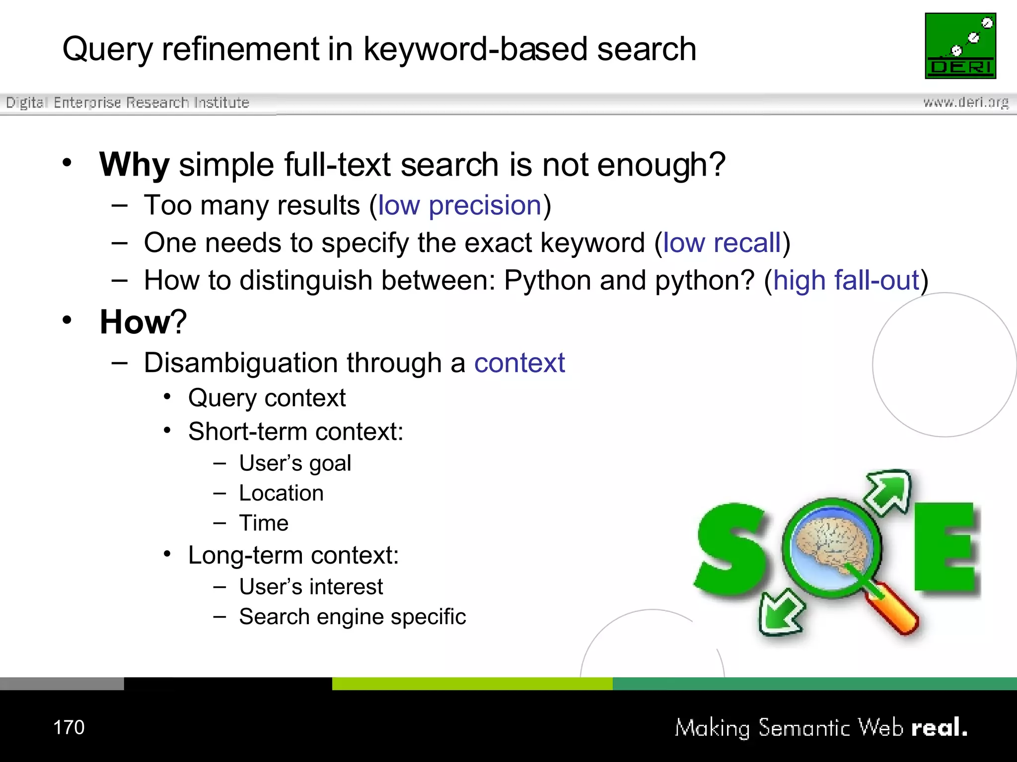 Query refinement in keyword-based search Why  simple full-text search is not enough? Too many results ( low precision ) One needs to specify the exact keyword ( low recall ) How to distinguish between: Python and python? ( high fall-out ) How ?  Disambiguation through a  context Query context Short-term context: User’s goal Location Time Long-term context: User’s interest Search engine specific 