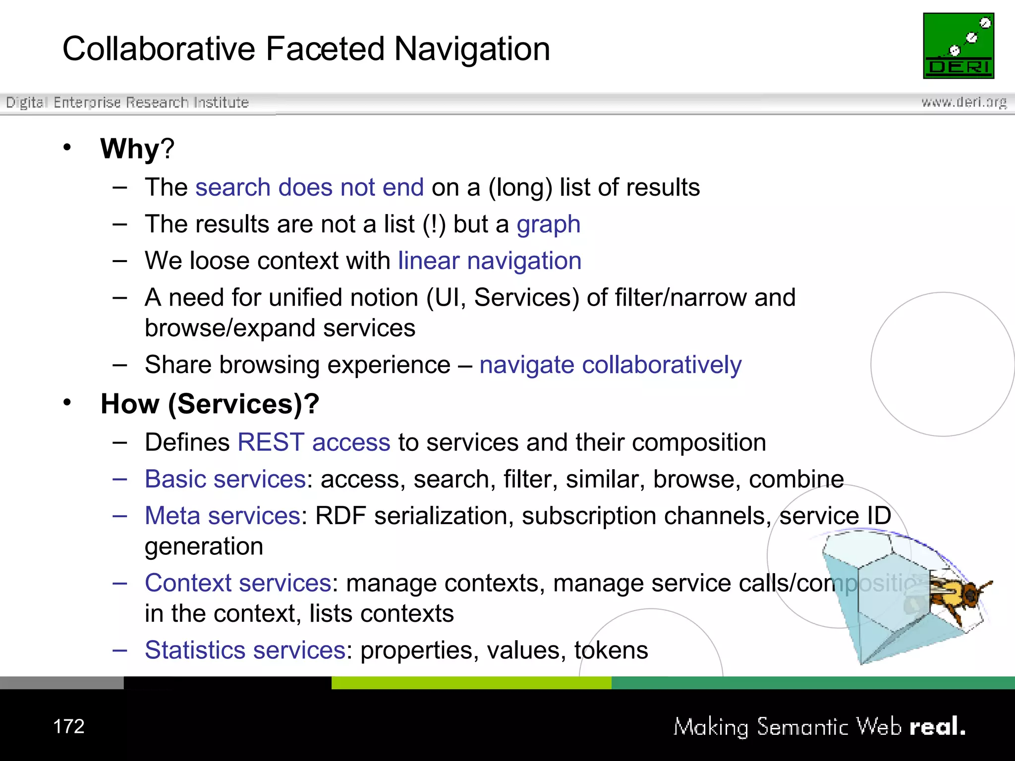 Collaborative Faceted Navigation Why ? The  search does not end  on a (long) list of results The results are not a list (!) but a  graph We loose context with  linear navigation A need for unified notion (UI, Services) of filter/narrow and browse/expand services Share browsing experience –  navigate collaboratively   How (Services)? Defines  REST access  to services and their composition Basic services : access, search, filter, similar, browse, combine Meta services : RDF serialization, subscription channels, service ID generation Context services : manage contexts, manage service calls/compositions in the context, lists contexts Statistics services : properties, values, tokens 