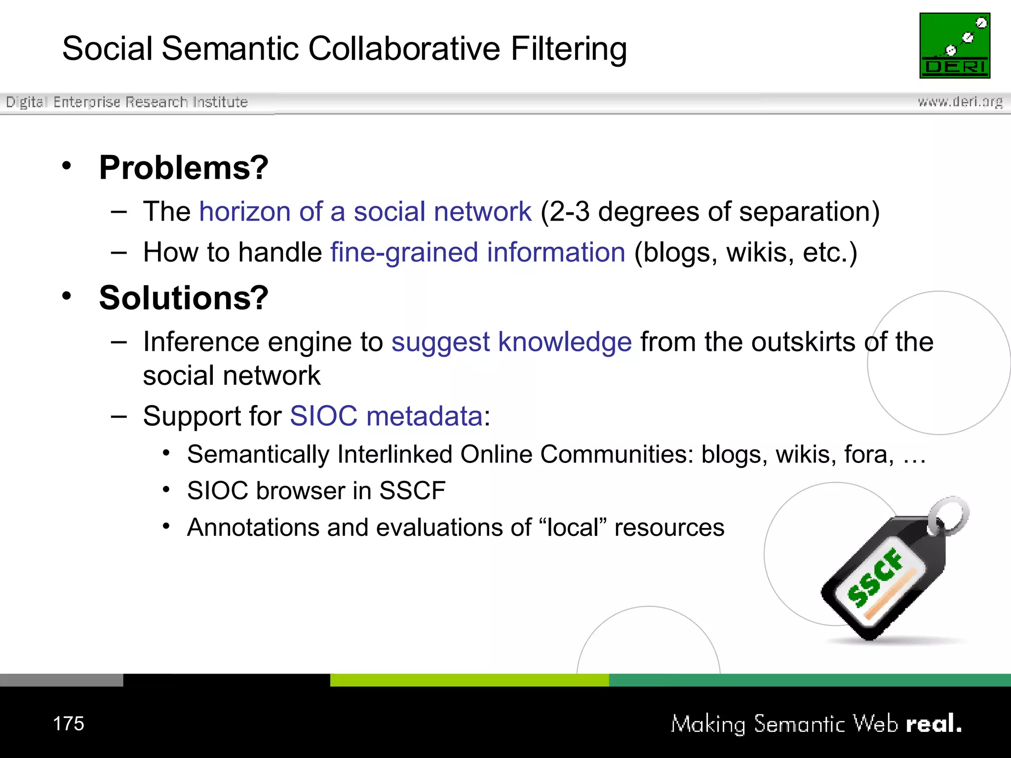 Social Semantic Collaborative Filtering Problems? The  horizon of a social network  (2-3 degrees of separation) How to handle  fine-grained information  (blogs, wikis, etc.) Solutions?  Inference engine to  suggest knowledge  from the outskirts of the social network Support for  SIOC metadata : Semantically Interlinked Online Communities: blogs, wikis, fora, … SIOC browser in SSCF Annotations and evaluations of “local” resources 