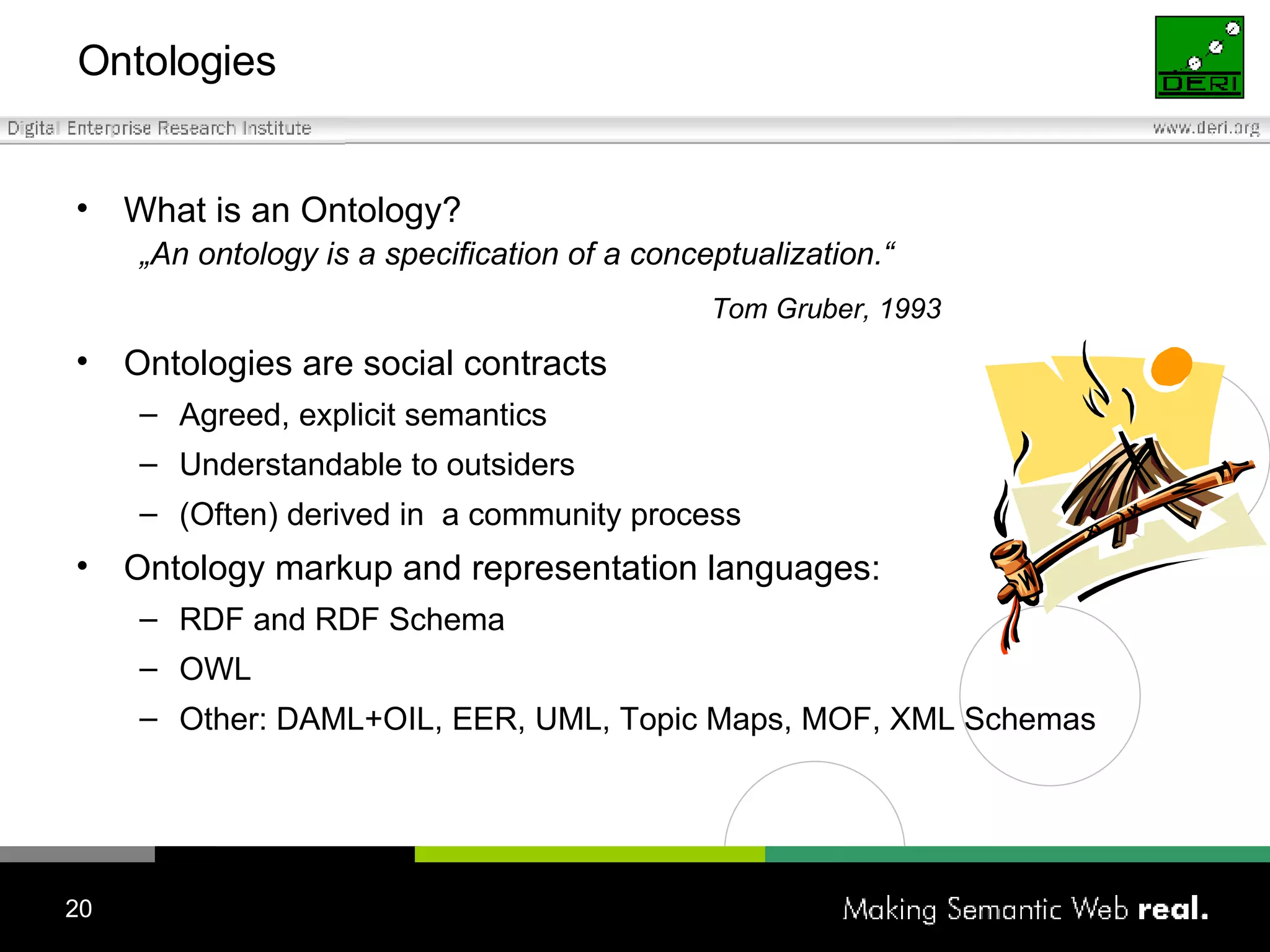 Ontologies What is an Ontology? „ An ontology is a specification of a conceptualization.“ Tom Gruber, 1993 Ontologies are social contracts Agreed, explicit semantics Understandable to outsiders (Often) derived in  a community process Ontology markup and representation languages: RDF  and RDF Schema OWL Other:  DAML+OIL ,  EER ,  UML ,  Topic Maps ,  MOF ,  XML Schemas 