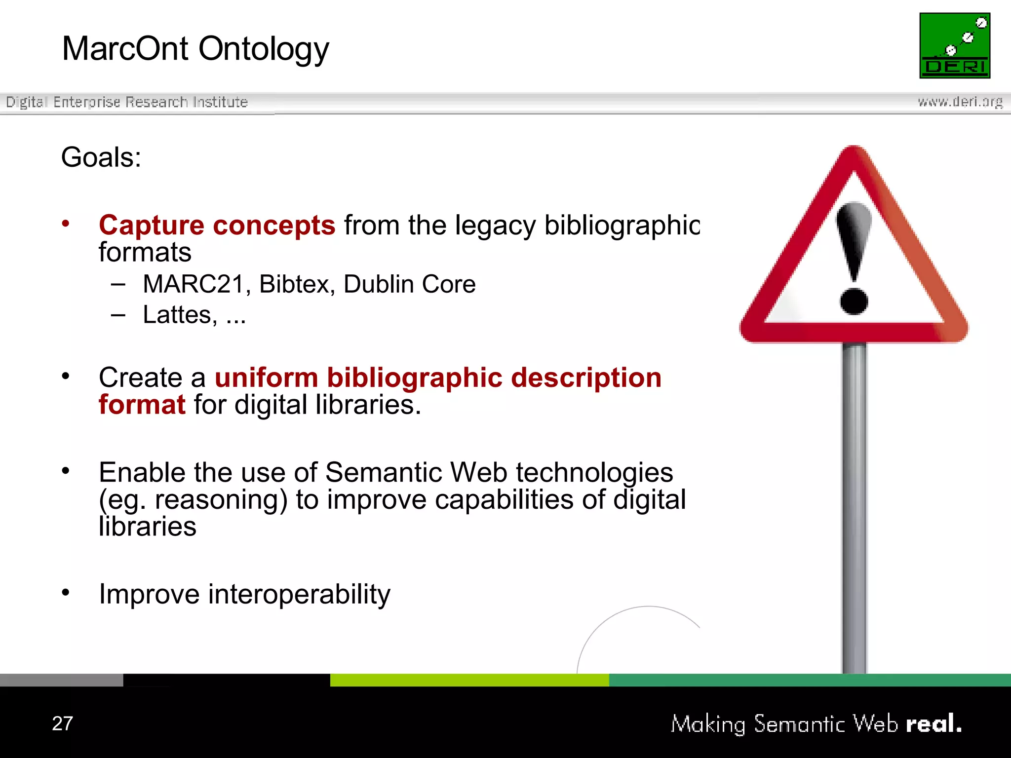 MarcOnt Ontology Goals: Capture concepts   from the legacy bibliographic formats MARC21, Bibtex, Dublin Core Lattes, ... Create a  uniform bibliographic description format  for digital libraries. Enable the use of Semantic Web technologies (eg. reasoning) to improve capabilities of digital libraries Improve interoperability 