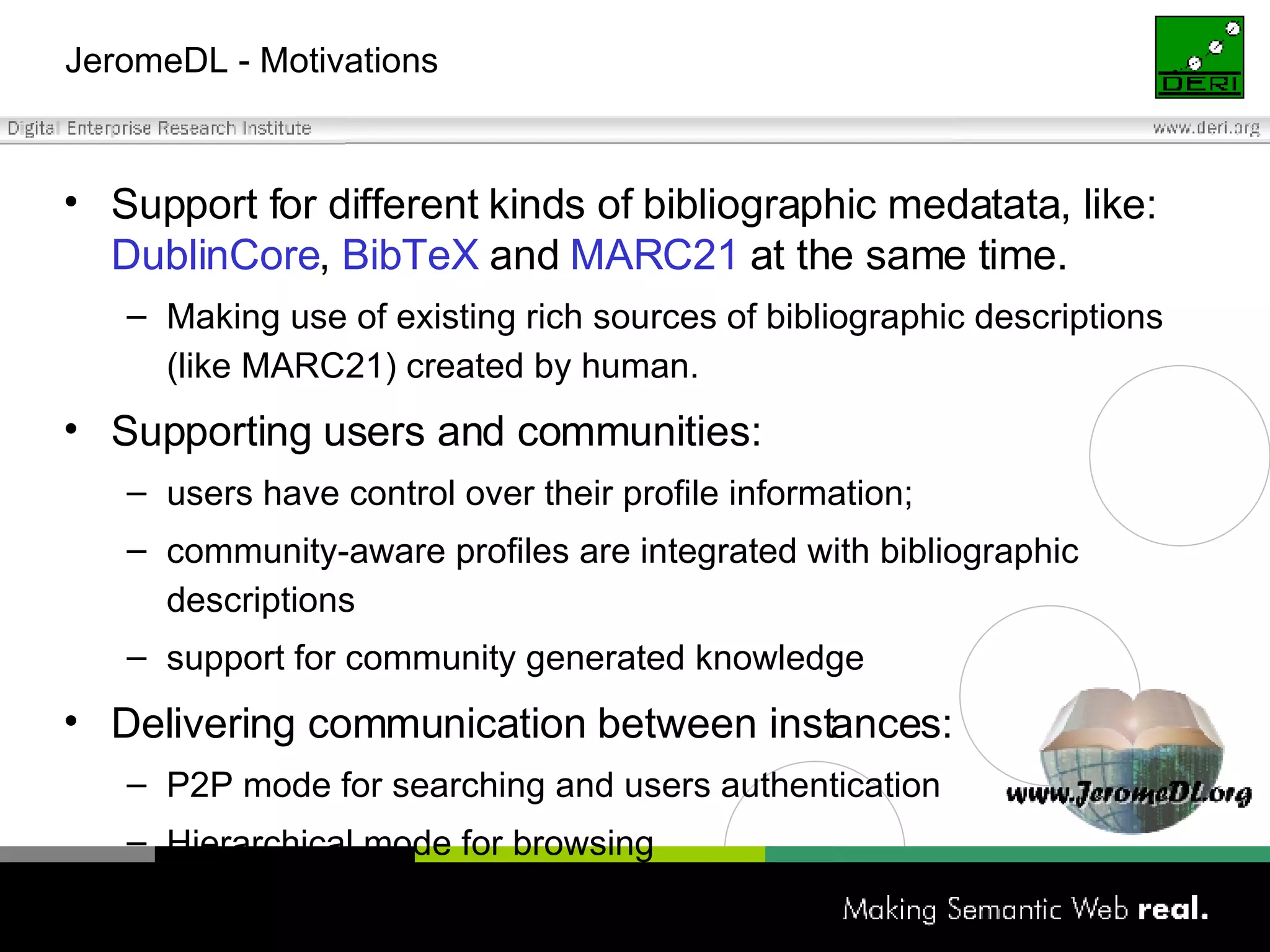 JeromeDL - Motivations Support for different kinds of bibliographic medatata, like:  DublinCore ,  BibTeX  and  MARC21  at the same time. Making use of existing rich sources of bibliographic descriptions (like MARC21) created by human. Supporting users and communities: users have control over their profile information; community-aware profiles are integrated with bibliographic descriptions support for community generated knowledge Delivering communication between instances: P2P mode for searching and users authentication Hierarchical mode for browsing 