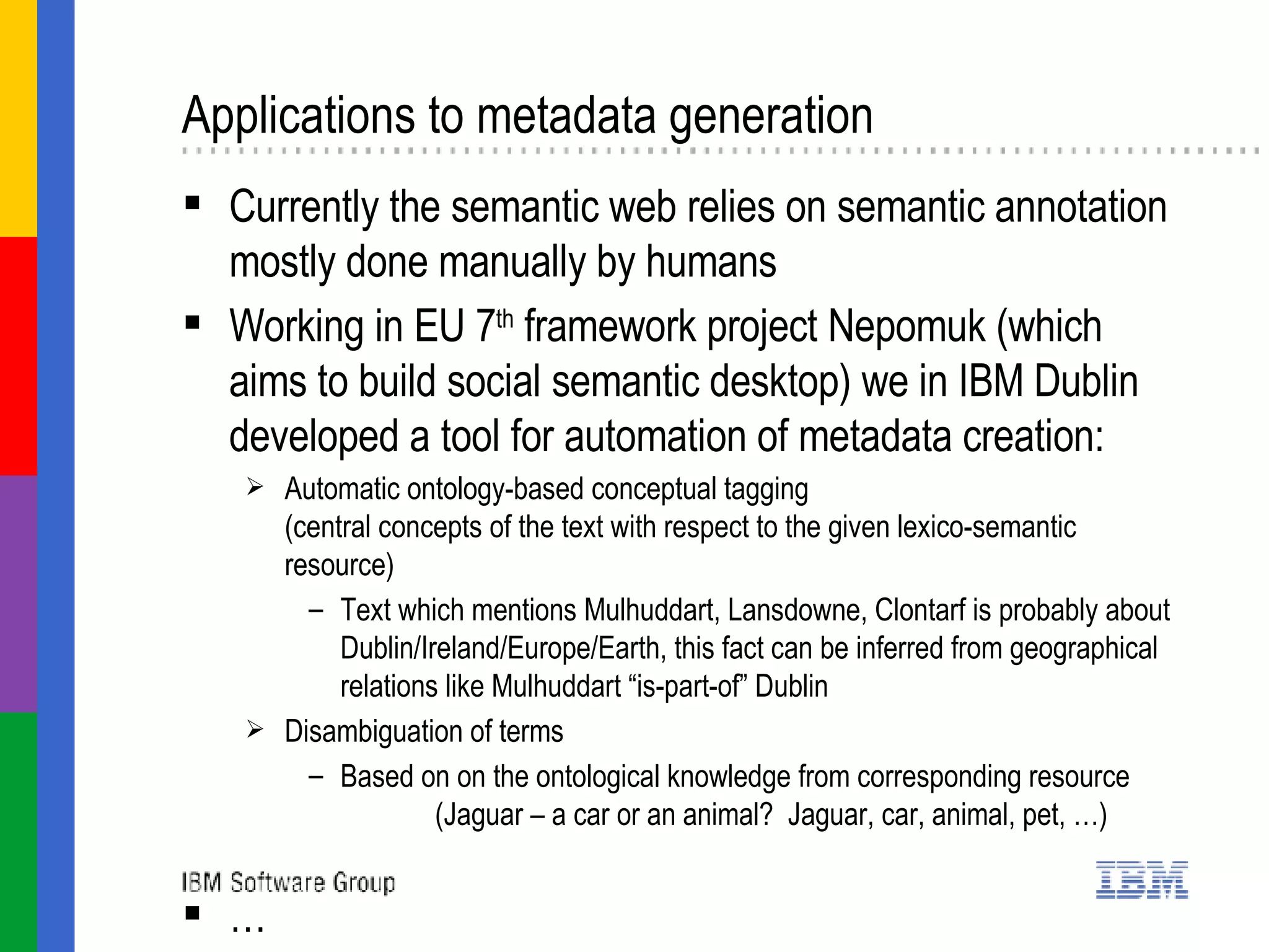 Applications to metadata generation Currently the semantic web relies on semantic annotation mostly done manually by humans Working in EU 7 th  framework project Nepomuk (which aims to build social semantic desktop) we in IBM Dublin developed a tool for automation of metadata creation:  Automatic ontology-based conceptual tagging (central concepts of the text with respect to the given lexico-semantic resource) Text which mentions Mulhuddart, Lansdowne, Clontarf is probably about Dublin/Ireland/Europe/Earth, this fact can be inferred from geographical relations like Mulhuddart “is-part-of” Dublin Disambiguation of terms Based on on the ontological knowledge from corresponding resource (Jaguar – a car or an animal?  Jaguar, car, animal, pet, …) … 