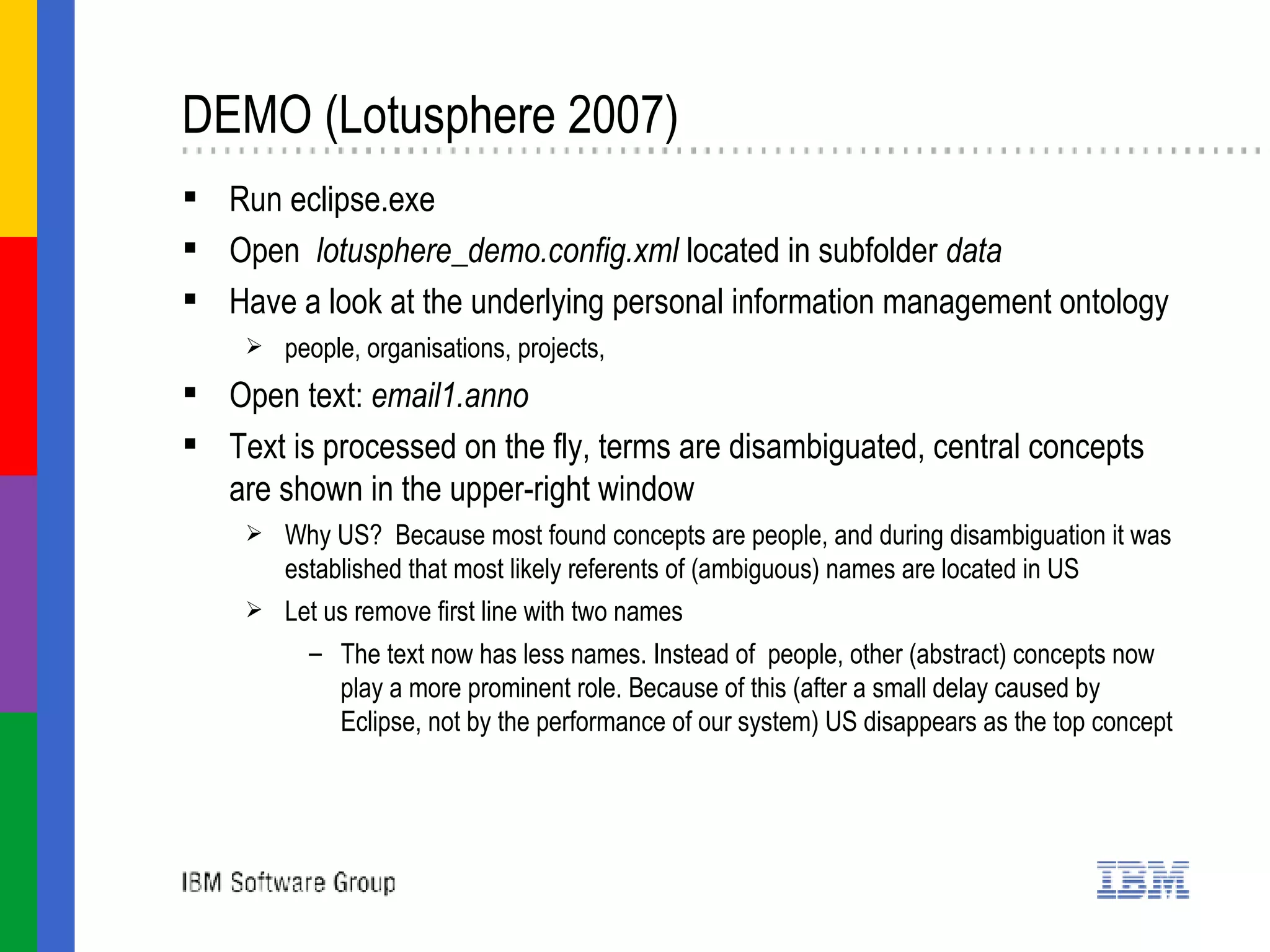 DEMO (Lotusphere 2007)  Run eclipse.exe Open  lotusphere_demo.config.xml  located in subfolder  data Have a look at the underlying personal information management ontology people, organisations, projects,  Open text:  email1.anno   Text is processed on the fly, terms are disambiguated, central concepts are shown in the upper-right window Why US?  Because most found concepts are people, and during disambiguation it was established that most likely referents of (ambiguous) names are located in US Let us remove first line with two names  The text now has less names. Instead of  people, other (abstract) concepts now play a more prominent role. Because of this (after a small delay caused by Eclipse, not by the performance of our system) US disappears as the top concept   