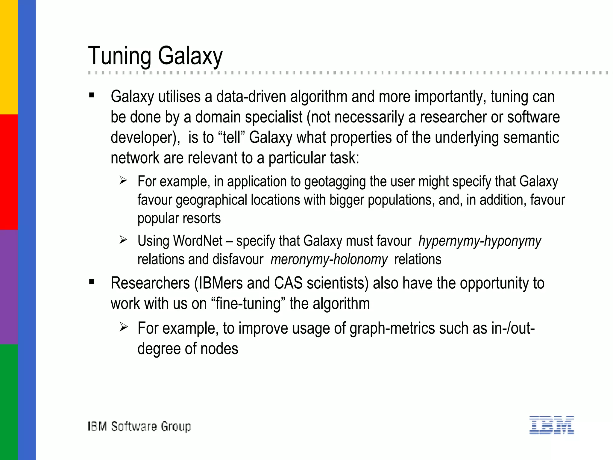 Tuning Galaxy  Galaxy utilises a data-driven algorithm and more importantly, tuning can be done by a domain specialist (not necessarily a researcher or software developer),  is to “tell” Galaxy what properties of the underlying semantic network are relevant to a particular task: For example, in application to geotagging the user might specify that Galaxy favour geographical locations with bigger populations, and, in addition, favour popular resorts Using WordNet – specify that Galaxy must favour  hypernymy-hyponymy  relations and disfavour  meronymy-holonomy  relations Researchers (IBMers and CAS scientists) also have the opportunity to work with us on “fine-tuning” the algorithm For example, to improve usage of graph-metrics such as in-/out- degree of nodes 