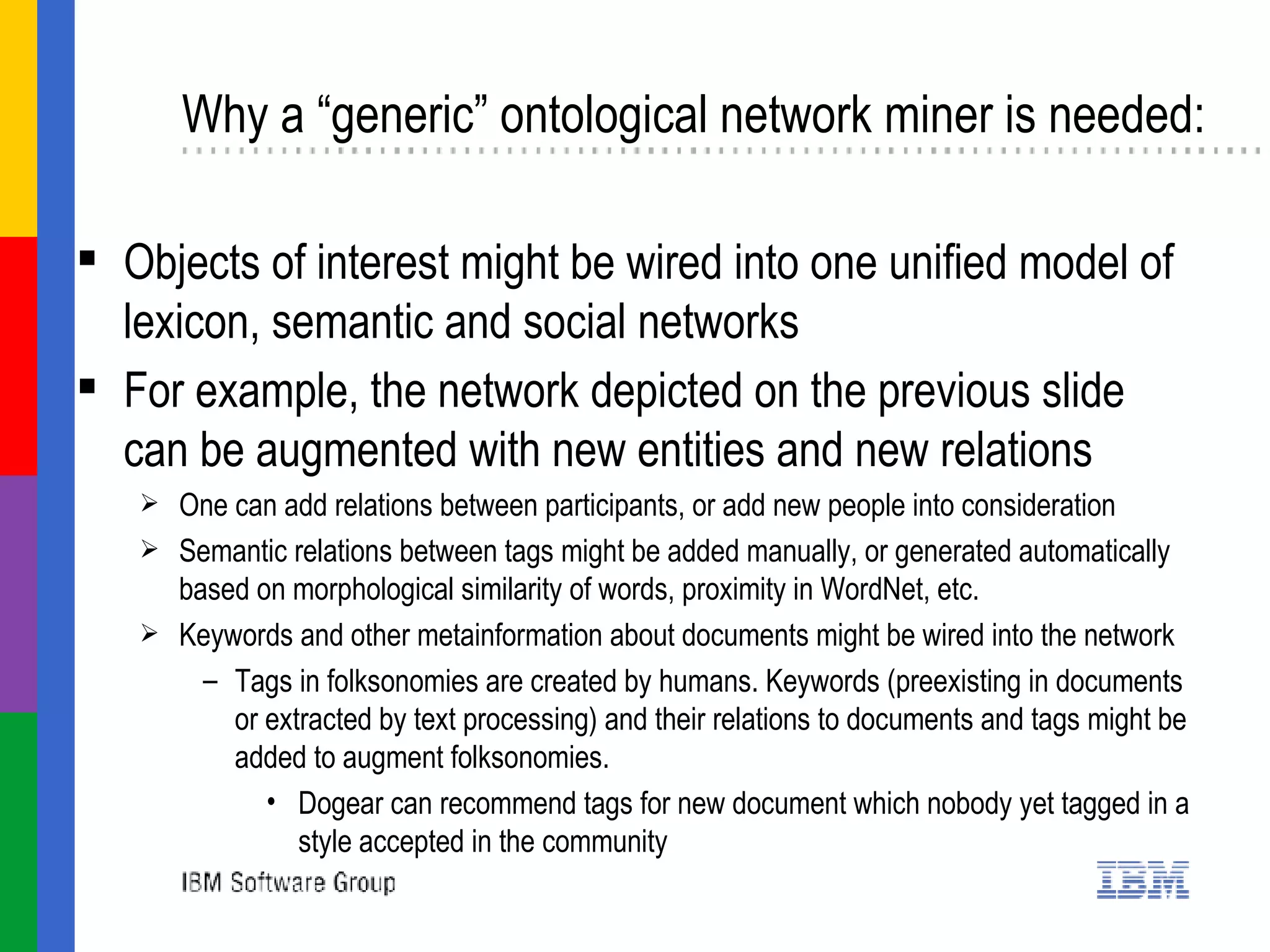 Why a “generic” ontological network miner is needed: Objects of interest might be wired into one unified model of lexicon, semantic and social networks For example, the network depicted on the previous slide can be augmented with new entities and new relations One can add relations between participants, or add new people into consideration Semantic relations between tags might be added manually, or generated automatically  based on morphological similarity of words, proximity in WordNet, etc.  Keywords and other metainformation about documents might be wired into the network Tags in folksonomies are created by humans. Keywords (preexisting in documents or extracted by text processing) and their relations to documents and tags might be added to augment folksonomies.  Dogear can recommend tags for new document which nobody yet tagged in a style accepted in the community  