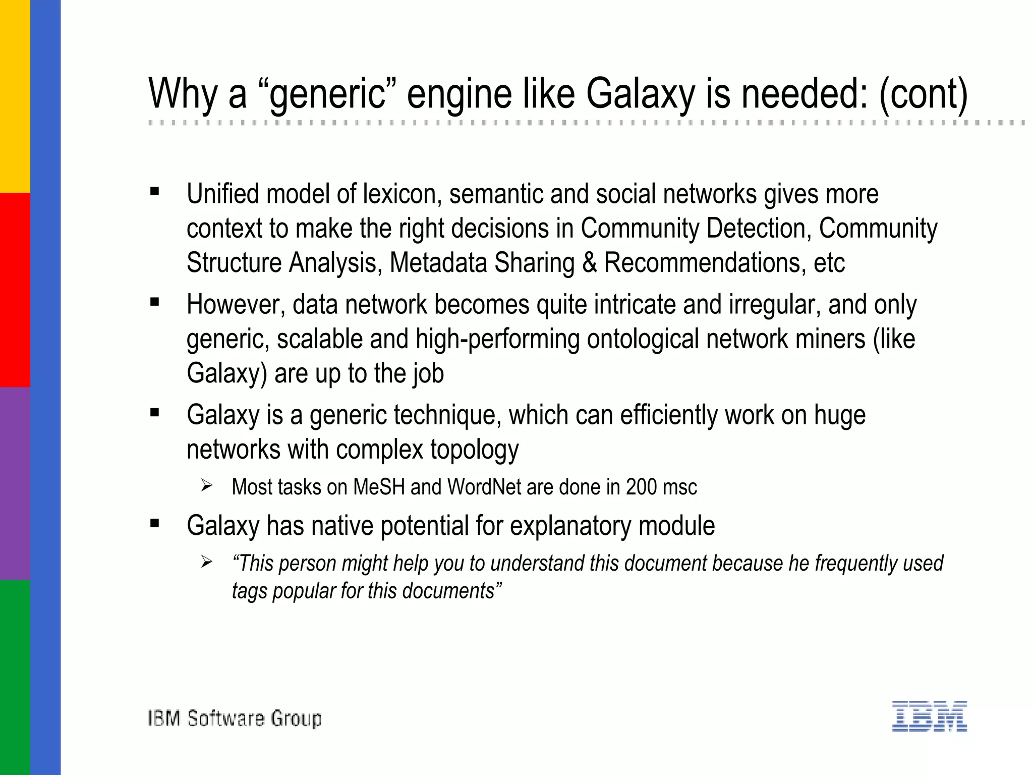 Why a “generic” engine like Galaxy is needed: (cont) Unified model of lexicon, semantic and social networks gives more context to make the right decisions in  Community Detection, Community Structure Analysis, Metadata Sharing & Recommendations, etc However, data network becomes quite intricate and irregular, and only generic, scalable and high-performing ontological network miners (like Galaxy) are up to the job Galaxy is a generic technique, which can efficiently work on huge networks with complex topology Most tasks on MeSH and WordNet are done in 200 msc Galaxy has native potential for explanatory module “ This person might help you to understand this document because he frequently used tags popular for this documents” 