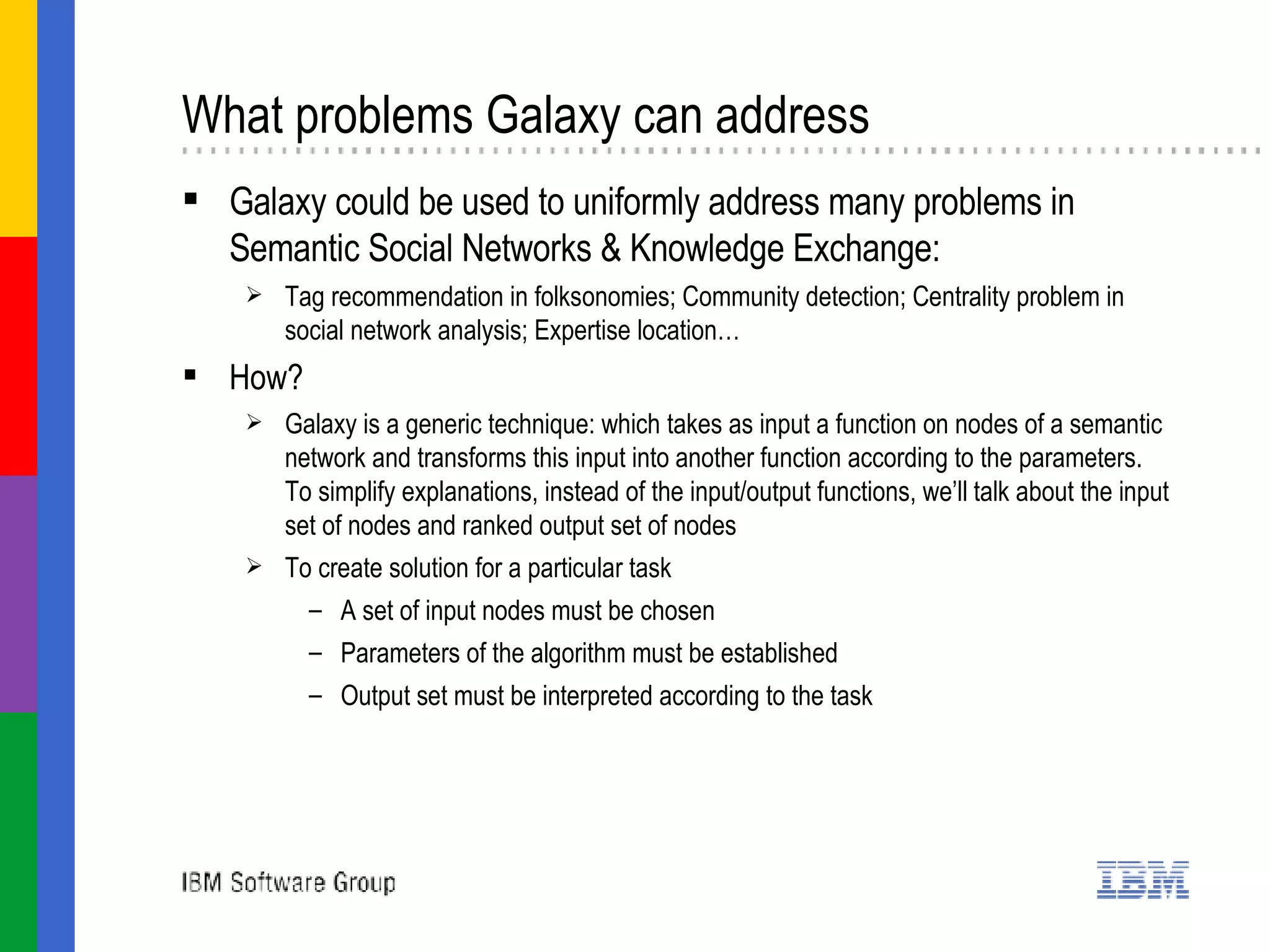 What problems Galaxy can address Galaxy could be used to uniformly address many problems in  Semantic Social Networks & Knowledge Exchange : Tag recommendation in folksonomies; Community detection; Centrality problem in social network analysis; Expertise location…  How?  Galaxy is a generic technique: which takes as input a function on nodes of a semantic network and transforms this input into another function according to the parameters. To simplify explanations, instead of the input/output functions, we’ll talk about the input set of nodes and ranked output set of nodes To create solution for a particular task  A set of input nodes must be chosen Parameters of the algorithm must be established  Output set must be interpreted according to the task 