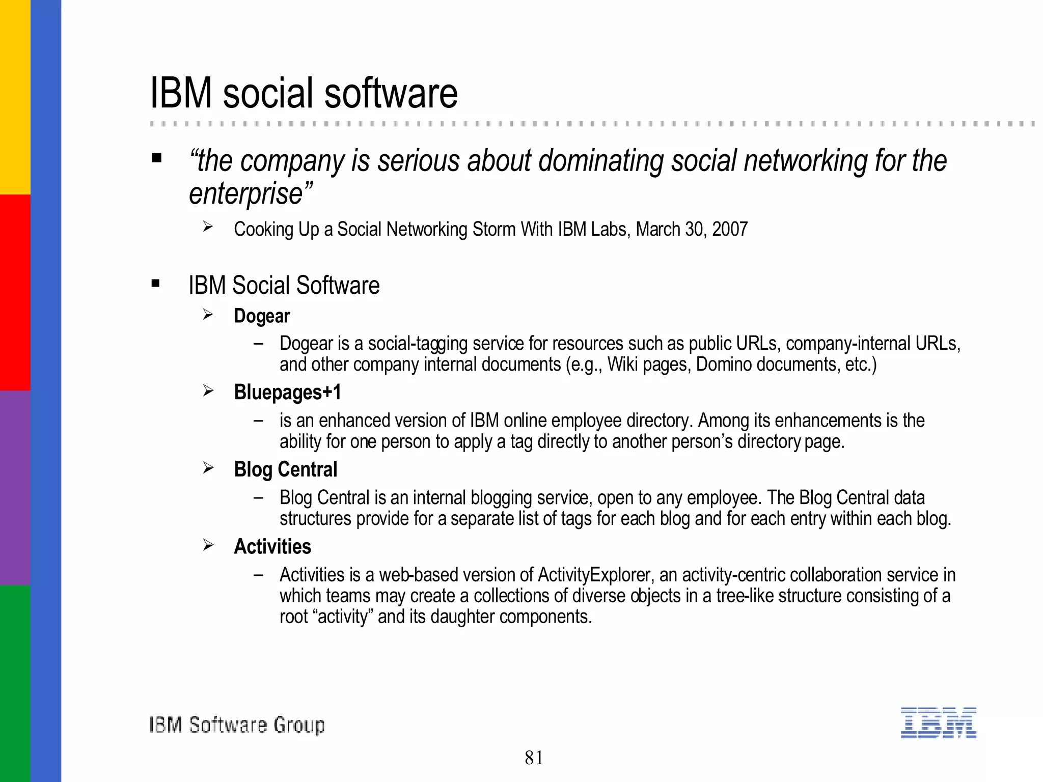 IBM social software  “ the company is serious about dominating social networking for the enterprise” Cooking Up a Social Networking Storm With IBM Labs, March 30, 2007    IBM Social Software Dogear Dogear is a social-tagging service for resources such as public URLs, company-internal URLs, and other company internal documents (e.g., Wiki pages, Domino documents, etc.) Bluepages+1 is an enhanced version of IBM online employee directory. Among its enhancements is the ability for one person to apply a tag directly to another person’s directory page. Blog Central Blog Central is an internal blogging service, open to any employee. The Blog Central data structures provide for a separate list of tags for each blog and for each entry within each blog. Activities Activities is a web-based version of ActivityExplorer, an activity-centric collaboration service in which teams may create a collections of diverse objects in a tree-like structure consisting of a root “activity” and its daughter components.  