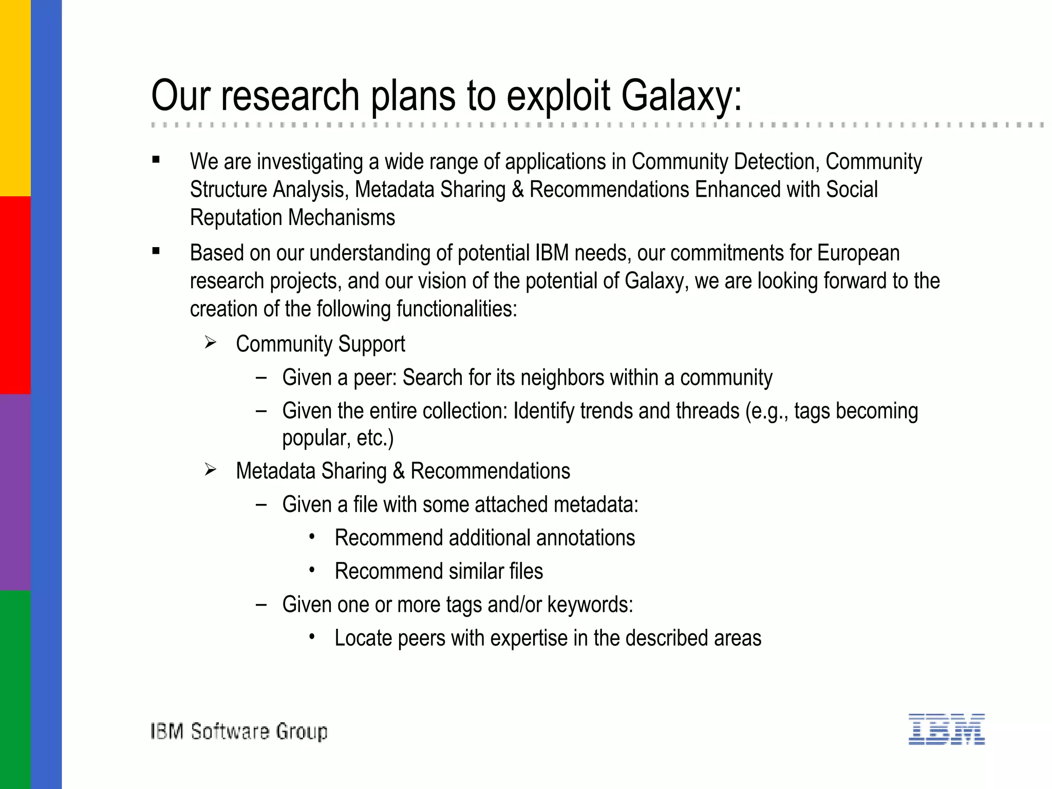 Our research plans to exploit Galaxy: We are investigating a wide range of applications in  Community Detection, Community Structure Analysis, Metadata Sharing & Recommendations Enhanced with Social Reputation Mechanisms Based on our understanding of potential IBM needs, our commitments for European research projects, and our vision of the potential of Galaxy, we are looking forward to the creation of the following functionalities: Community Support Given a peer: Search for its neighbors within a community Given the entire collection: Identify trends and threads (e.g., tags becoming popular, etc.) Metadata Sharing & Recommendations Given a file with some attached metadata: Recommend additional annotations Recommend similar files Given one or more tags and/or keywords: Locate peers with expertise in the described areas 