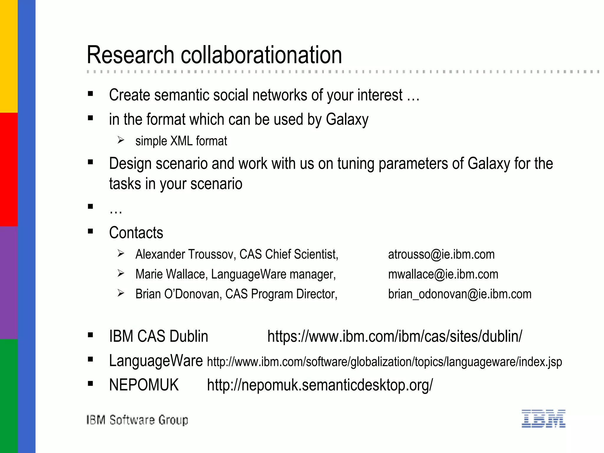 Research collaborationation  Create semantic social networks of your interest … in the format which can be used by Galaxy simple XML format  Design scenario and work with us on tuning parameters of Galaxy for the tasks in your scenario …  Contacts Alexander Troussov, CAS Chief Scientist,  [email_address] Marie Wallace, LanguageWare manager,  [email_address] Brian O’Donovan, CAS Program Director,  [email_address]   IBM CAS Dublin https://www.ibm.com/ibm/cas/sites/dublin/ LanguageWare http://www.ibm.com/software/globalization/topics/languageware/index.jsp   NEPOMUK http://nepomuk.semanticdesktop.org/ 