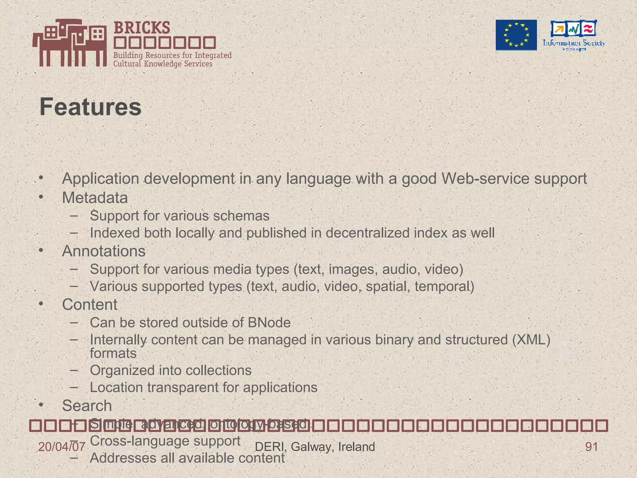 Features Application development in any language with a good Web-service support Metadata Support for various schemas Indexed both locally and published in decentralized index as well Annotations Support for various media types (text, images, audio, video)  Various supported types (text, audio, video, spatial, temporal) Content Can be stored outside of BNode Internally content can be managed in various binary and structured (XML) formats Organized into collections Location transparent for applications Search Simple, advanced, ontology-based Cross-language support Addresses all available content 
