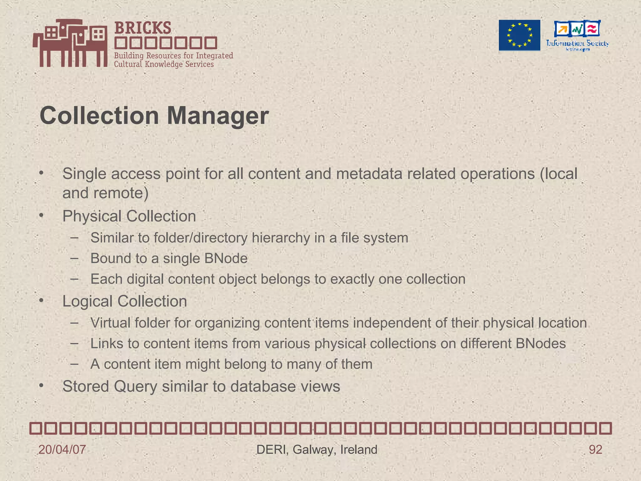 Collection Manager Single access point for all content and metadata related operations (local and remote) Physical Collection Similar to folder/directory hierarchy in a file system Bound to a single BNode Each digital content object belongs to exactly one collection Logical Collection Virtual folder for organizing content items independent of their physical location  Links to content items from various physical collections on different BNodes A content item might belong to many of them Stored Query similar to database views 