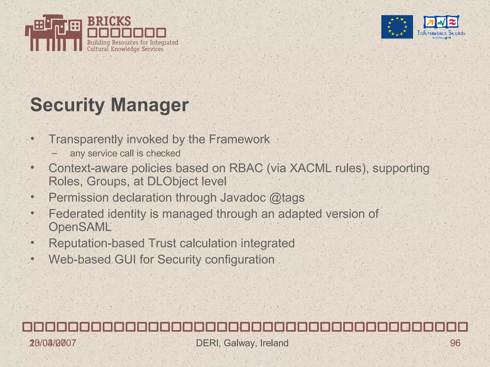 Security Manager Transparently invoked by the Framework any service call is checked Context-aware policies based on RBAC (via XACML rules), supporting Roles, Groups, at DLObject level Permission declaration through Javadoc @tags Federated identity is managed through an adapted version of OpenSAML Reputation-based Trust calculation integrated Web-based GUI for Security configuration 13/03/2007 