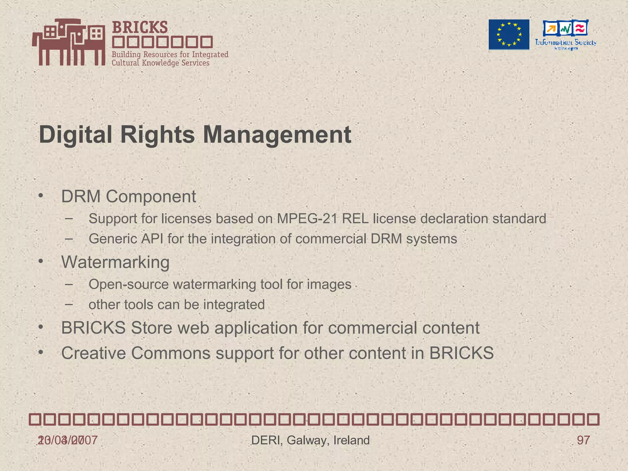 Digital Rights Management DRM Component Support for licenses based on MPEG-21 REL license declaration standard Generic API for the integration of commercial DRM systems Watermarking Open-source watermarking tool for images other tools can be integrated BRICKS Store web application for commercial content Creative Commons support for other content in BRICKS 13/03/2007 