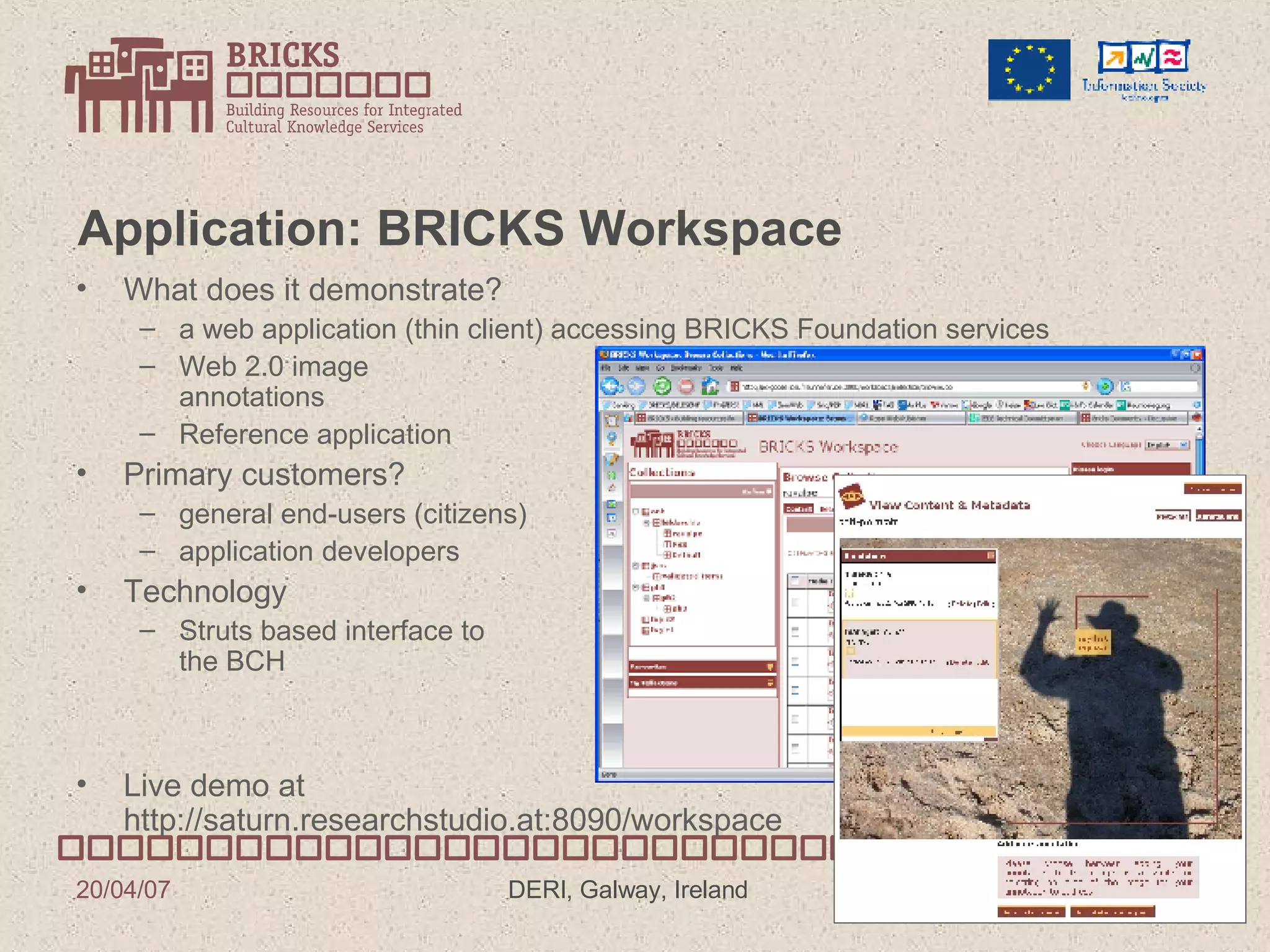 Application: BRICKS Workspace  What does it demonstrate? a web application (thin client) accessing BRICKS Foundation services Web 2.0 image annotations Reference application Primary customers? general end-users (citizens) application developers Technology Struts based interface to the BCH Live demo at http://saturn.researchstudio.at:8090/workspace 