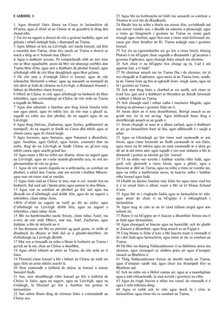 CAIBIDIL 1
1 Agus thionóil Ióáis féasta na Cásca in Iarúsailéim dá
dTiarna, agus d’ofráil sé an Cháisc ar an gceathrú lá déag den
chéad mhí;
2 Tar éis na sagairt a shocrú de réir a gcúrsaí laethúla, agus iad
gléasta i mball éadaigh fada, i dteampall an Tiarna.
3 Agus labhair sé leis na Léivítigh, airí naofa Iosrael, iad féin
a naomhú don Tiarna, chun áirc naofa an Tiarna a shocrú sa
teach a thóg an rí Solamh mac Dháiví:
4 Agus a dubhairt seision, Ní iompóchaidh sibh an áirc níos
mó ar bhur nguallaibh: anois dá bhrí sin déanaigí seirbhís don
Tiarna bhur nDia, agus aire a thabhairt dá phobal Iosrael, agus
ullmhaigh sibh de réir bhur dteaghlach agus bhur gclann;
5 De réir mar a d’ordaigh Dáiví rí Iosrael, agus de réir
áilneachta Sholaimh a mhac: agus ag seasamh sa teampall de
réir dínit ar leith de chlanna na Léivítigh, a dhéanann freastal i
láthair do bhráithre clann Iosrael. ,
6 Ofráil an Cháisc in ord, agus ullmhaigh na híobairtí do bhur
mbráithre, agus coimeádaigí an Cháisc de réir ordú an Tiarna
a tugadh do Mhaois.
7 Agus don mhuintir a fuarthas ann thug Ióisíá tríocha míle
uan agus páistí, agus trí mhíle lao: de réir mar a gheall sé,
tugadh na nithe seo don phobal, do na sagairt agus do na
Léivítigh.
8 Agus thug Helcias, Zacharias, agus Syelus, gobharnóirí an
teampaill, do na sagairt ar feadh na Cásca dhá mhíle agus sé
chéad caora, agus trí chéad laogh.
9 Agus Ieconias, agus Samaias, agus Natanael a dheartháir,
agus Assabias, agus Ochiel, agus Iorám, ceannairí thar na
mílte, thug do na Léivítigh ar feadh Cháisc na gCeist cúig
mhíle caora, agus seacht gcéad lao.
10 Agus nuair a bhí na nithe seo déanta, sheas na sagairt agus
na Léivítigh, agus an t-arán neamh-ghoirtithe acu, in ord an-
ghreannmhar de réir na gcine,
11 Agus de réir uaisle éagsúla na n-aithreacha, os comhair an
phobail, a ofráil don Tiarna, mar atá scríofa i leabhar Mhaois:
agus mar sin rinne siad ar maidin.
12 Agus rósta siad an Cháisc le tine, mar is cuí: maidir leis na
híobairtí, fód siad iad i bpotaí práis agus pannaí le dea-bhlais,
13 Agus cuir os comhair an phobail go léir iad: agus ina
dhiaidh sin d’ullmhaigh siad dóibh féin, agus do na sagairt a
mbráithre, clann mhac Árón.
14Oir d’ofráil na sagairt an tsaill go dtí an oíche: agus
d’ullmhaigh na Léivítigh dóibh féin, agus na sagairt a
mbráithre, clann mhac Árón.
15 Bhí na hamhránaithe naofa freisin, clann mhac Ásáif, ina
n-ord, de réir ordú Dháiví, mar atá, Ásáf, Zacharias, agus
Iúdátún, a bhí de shliocht an rí.
16 Ina theannta sin bhí na póirtéirí ag gach geata; ní raibh sé
dleathach do dhuine ar bith dul as a ghnáth-sheirbhís: óir
d'ullmhaigh na Léivítigh dhóibh.
17 Mar seo a rinneadh na nithe a bhain le híobairtí an Tiarna i
gcrích an lá sin, chun an Cháisc a shealbhú,
18 Agus ofráil íobairtí ar altóir an Tiarna, de réir ordú an rí
Ióáis.
19 Thionóil clann Iosrael a bhí i láthair an Cháisc an tráth sin
agus féile an aráin mhilis seacht lá.
20 Níor coinníodh a leithéid de cháisc in Iosrael ó aimsir
Samúéil fáidh.
21 Sea, níor shealbhaigh ríthe Iosrael go léir a leithéid de
Cháisc le Ióáis, agus na sagairt, agus na Léivítigh, agus na
Giúdaigh, le hIosrael go léir a fuarthas ina gcónaí in
Iarúsailéim.
22 San ochtú bliain déag de réimeas Ióáis a coimeádadh an
Cháisc seo.
23 Agus bhí na hoibreacha nó Ióáb ina seasamh os comhair a
Thiarna le croí lán de dhiadhacht.
24 Maidir leis na nithe a tharla ina aimsir féin, scríobhadh iad
san aimsir roimhe seo, i dtaobh na ndaoine a pheacaigh, agus
a rinne go héagórach i gcoinne an Tiarna os cionn gach
sluaigh agus ríochtaí, agus faoi mar a rinne siad doilíosach air,
ionas gur chuir briathra an Rí. Tiarna ardaigh suas i gcoinne
Iosrael.
25 Tar éis na ngníomhartha sin go léir a rinne Ióisíá, tháinig
Pháraó rí na hÉigipte chun cogaidh a dhéanamh i gCarcamis i
gcoinne Euphrates, agus chuaigh Ióáis amach ina choinne.
26 Ach chuir rí na hÉigipte fios chuige ag rá, Cad é atá
agamsa leat, a rí Iúdá?
27 Ní chuirtear amach mé ón Tiarna Dia i do choinne; óir tá
mo chogadh ar Euphrates: agus anois tá an Tiarna liom, seadh,
tá an Tiarna liom ag brú ar aghaidh liom: imigh uaim, agus ná
bí i gcoinne an Tiarna.
28 Ach níor thug Ióáis a charbad ar ais uaidh, ach rinne sé
troid leis, gan aird a thabhairt ar bhriathra an fháidh Ieremiah
a labhair ó bhéal an Tiarna:
29 Ach chuaigh siad i mbun catha i machaire Magido, agus
tháinig na prionsaí i gcoinne Ióáis an rí.
30 Ansin dúirt an rí lena shearbhóntaí, Beirigí amach as an
gcath mé; óir tá mé an-lag. Agus láithreach bonn thug a
sheirbhísigh amach as an gcath é.
31 Ansin chuaigh sé suas ar a dhara carbad; agus á thabhairt
ar ais go Iarúsailéim fuair sé bás, agus adhlacadh é i uaigh a
athar.
32 Agus sa Ghiúdaigh go léir rinne siad caoineadh ar son
Ióisíá, agus rinne Ieremiah an fáidh caoineadh ar son Ióáis,
agus rinne na fir mhóra agus na mná caoineadh ar a shon go
dtí an lá atá inniu ann: agus tugadh é seo mar ordanás a bhí le
déanamh i gcónaí sa náisiún go léir. Iosrael.
33 Tá na nithe seo scríofa i leabhar scéalta ríthe Iúdá, agus
gach uile ghníomh a rinne Ióisíá, agus a ghlóir, agus a
thuiscint ar dhlí an Tiarna, agus na nithe a rinne sé roimhe sin,
agus na nithe a haithristear anois, tá tuairisc orthu i leabhar
ríthe Iosrael agus Iúdá.
34 Ghabh na daoine Ióachás mac Ióáis leo agus rinne siad ina
rí é in ionad Ióáis a athair, nuair a bhí sé trí bliana fichead
d’aois.
35 Agus bhí sé i ríoghacht Iúdéa agus in Iarúsailéim trí mhí:
agus ansin do chuir rí na hÉigipte é ó rítheaghlach i
Iarúsailéim.
36 Agus leag sé cáin ar an tír céad tallann airgid agus aon
tallann óir.
37 Rinne rí na hÉigipte an rí Ióacim a dheartháir freisin ina rí
ar Iúdá agus Iarúsailéim.
38 Agus cheangail sé Ióacim agus na huaislibh: ach do ghabh
sé Zaraces a dheartháir, agus thug amach as an Éigipt é.
39 Cúig bliana is fiche d’aois a bhí Iaacim nuair a rinneadh rí
de i dtír Iúdá agus Iarúsailéim; agus rinne sé olc os comhair an
Tiarna.
40 Dá bhrí sin tháinig Nabúcadónosor rí na Bablóine aníos ina
choinne, agus cheangail sé slabhra práis air agus d’iompair
isteach sa Bhablóin é.
41 Thóg Nabúcadónosor freisin de shoithí naofa an Tiarna,
agus d’iompair uaidh iad, agus chuir ina theampall féin sa
Bhablóin iad.
42 Ach na nithe sin a bhfuil cuntas air, agus ar a neamhghlan
agus a mhí-chleachtadh, tá siad scríofa i gcroinicí na ríthe.
43 Agus do ríogh Ióacim a mhac ina ionad: do rinneadh rí é
agus é ocht mbliana déag;
44 Agus ní raibh ach trí mhí agus deich lá i réim in
Iarúsailéim; agus rinne olc os comhair an Tiarna.
 