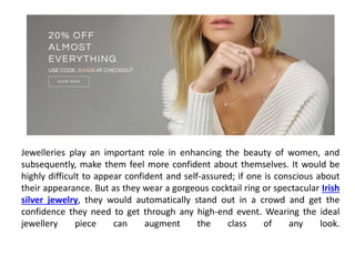 Jewelleries play an important role in enhancing the beauty of women, and
subsequently, make them feel more confident about themselves. It would be
highly difficult to appear confident and self-assured; if one is conscious about
their appearance. But as they wear a gorgeous cocktail ring or spectacular Irish
silver jewelry, they would automatically stand out in a crowd and get the
confidence they need to get through any high-end event. Wearing the ideal
jewellery piece can augment the class of any look.
 