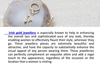 Irish gold jewellery is especially known to help in enhancing
the overall lass and sophisticated aura of any look, thereby
enabling women to effectively flaunt their style, wherever they
go. These jewellery pieces are extremely beautiful and
attractive, and have the capacity to substantially enhance the
visual appeal of any person wearing them. These jewelleries
can perfectly complement an exquisite attire and add a regal
touch to the appearance, regardless of the occasion or the
location that a woman is visiting.
 