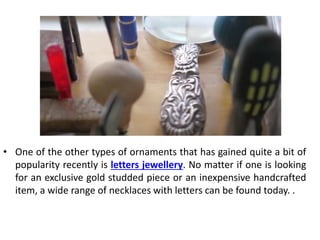 • One of the other types of ornaments that has gained quite a bit of
popularity recently is letters jewellery. No matter if one is looking
for an exclusive gold studded piece or an inexpensive handcrafted
item, a wide range of necklaces with letters can be found today. .
 