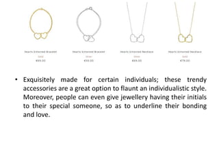 • Exquisitely made for certain individuals; these trendy
accessories are a great option to flaunt an individualistic style.
Moreover, people can even give jewellery having their initials
to their special someone, so as to underline their bonding
and love.
 